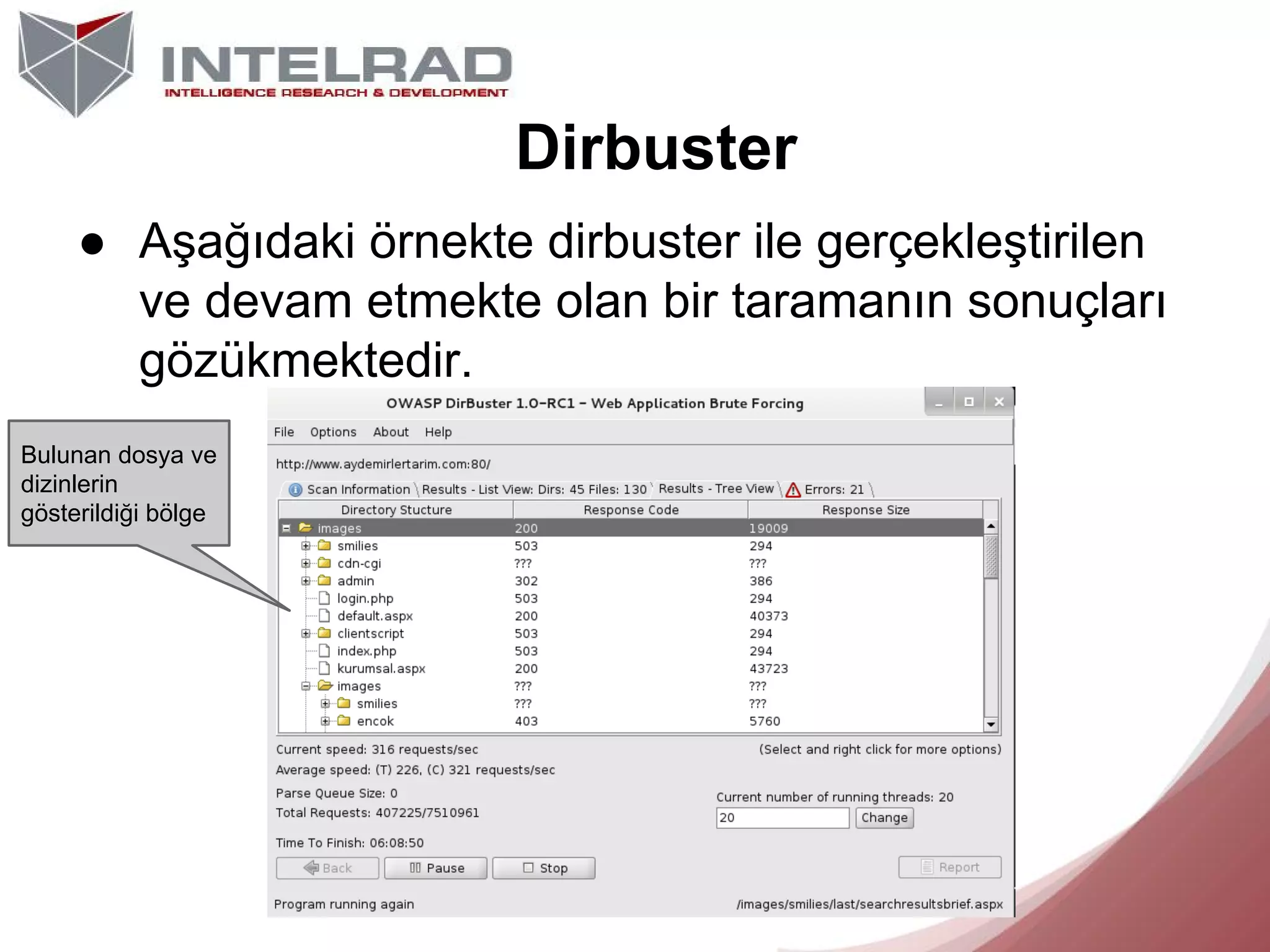 Dirbuster
● Aşağıdaki örnekte dirbuster ile gerçekleştirilen
ve devam etmekte olan bir taramanın sonuçları
gözükmektedir.
Bulunan dosya ve
dizinlerin
gösterildiği bölge

 