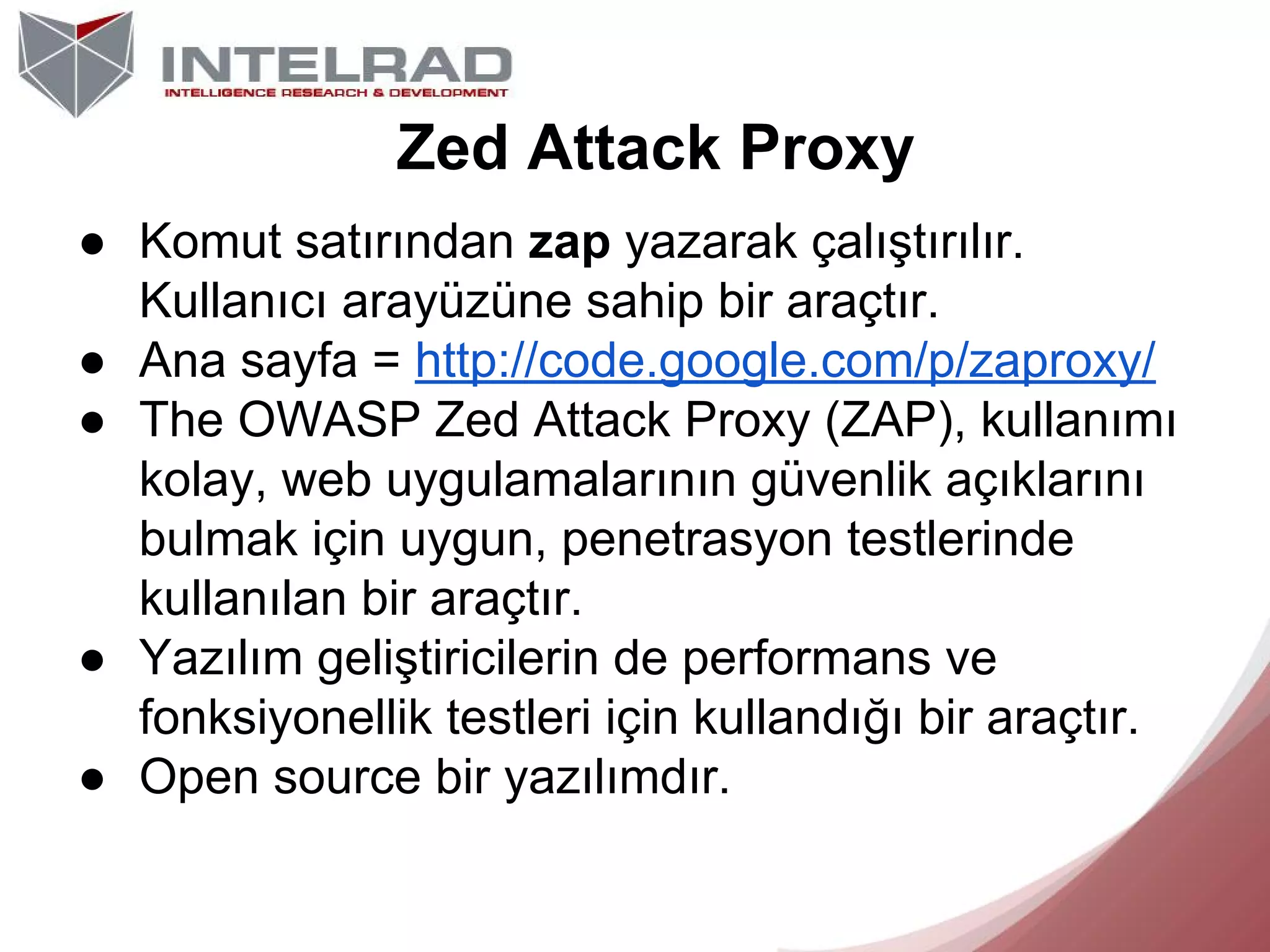 Zed Attack Proxy
● Komut satırından zap yazarak çalıştırılır.
Kullanıcı arayüzüne sahip bir araçtır.
● Ana sayfa = http://code.google.com/p/zaproxy/
● The OWASP Zed Attack Proxy (ZAP), kullanımı
kolay, web uygulamalarının güvenlik açıklarını
bulmak için uygun, penetrasyon testlerinde
kullanılan bir araçtır.
● Yazılım geliştiricilerin de performans ve
fonksiyonellik testleri için kullandığı bir araçtır.
● Open source bir yazılımdır.

 