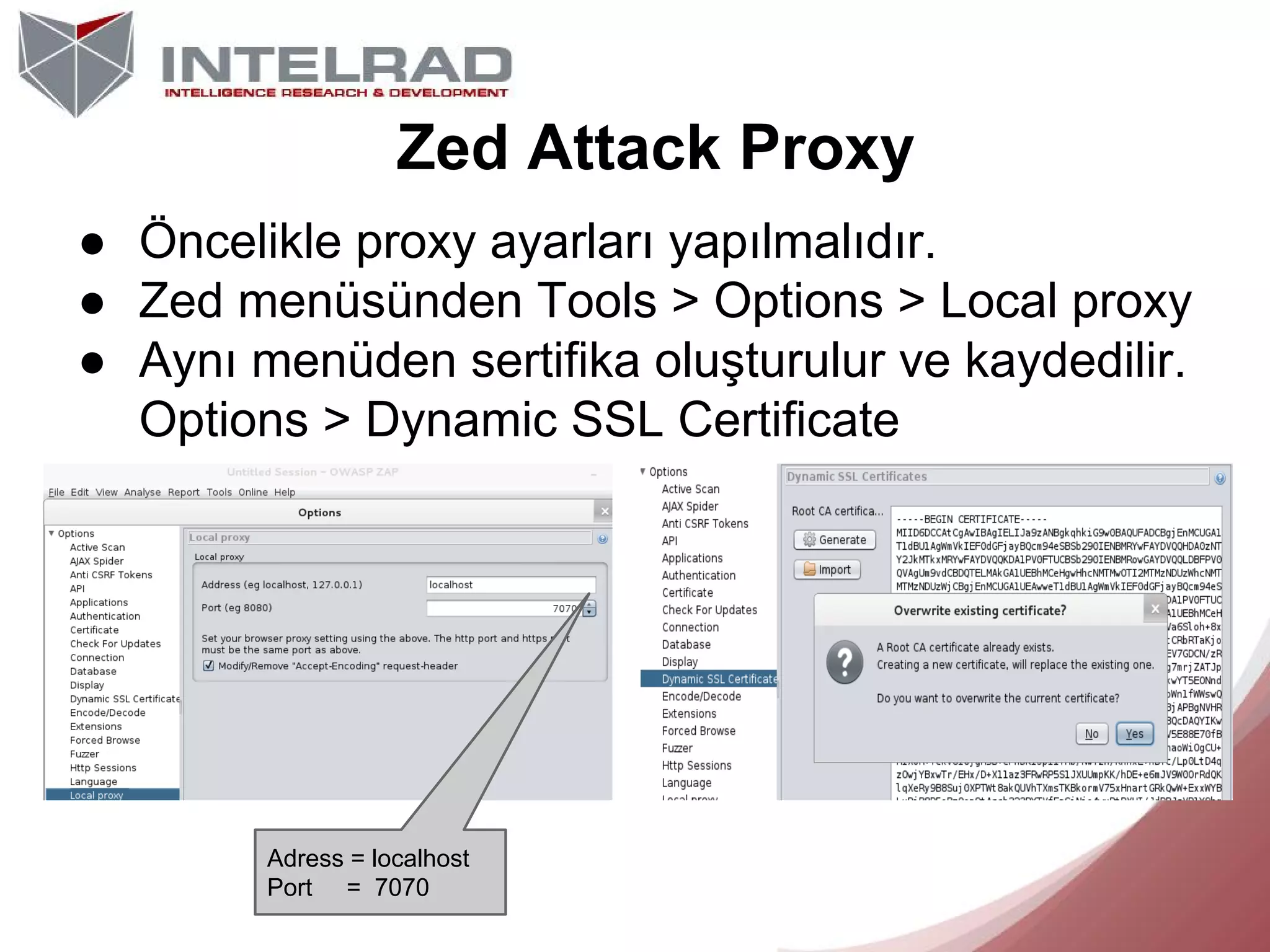 Zed Attack Proxy
● Öncelikle proxy ayarları yapılmalıdır.
● Zed menüsünden Tools > Options > Local proxy
● Aynı menüden sertifika oluşturulur ve kaydedilir.
Options > Dynamic SSL Certificate

Adress = localhost
Port = 7070

 
