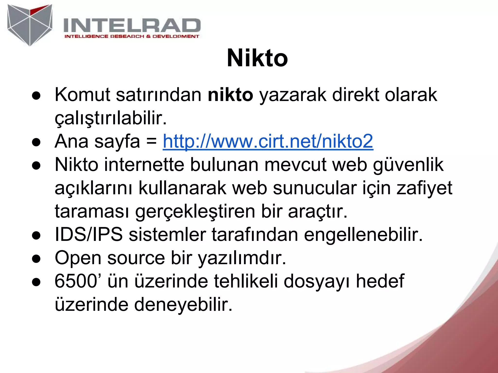 Nikto
● Komut satırından nikto yazarak direkt olarak
çalıştırılabilir.
● Ana sayfa = http://www.cirt.net/nikto2
● Nikto internette bulunan mevcut web güvenlik
açıklarını kullanarak web sunucular için zafiyet
taraması gerçekleştiren bir araçtır.
● IDS/IPS sistemler tarafından engellenebilir.
● Open source bir yazılımdır.
● 6500’ ün üzerinde tehlikeli dosyayı hedef
üzerinde deneyebilir.

 