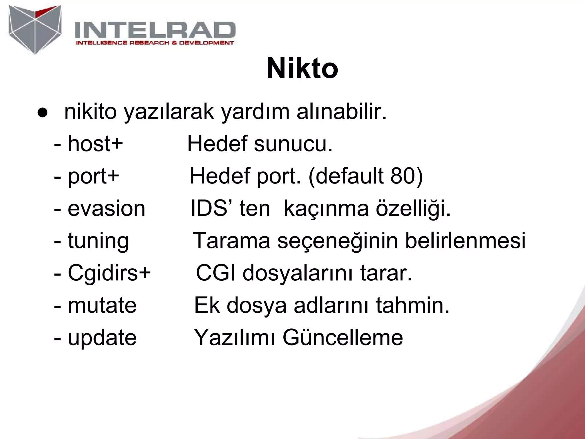 Nikto
● nikito yazılarak yardım alınabilir.
- host+
Hedef sunucu.
- port+
Hedef port. (default 80)
- evasion
IDS’ ten kaçınma özelliği.
- tuning
Tarama seçeneğinin belirlenmesi
- Cgidirs+
CGI dosyalarını tarar.
- mutate
Ek dosya adlarını tahmin.
- update
Yazılımı Güncelleme

 