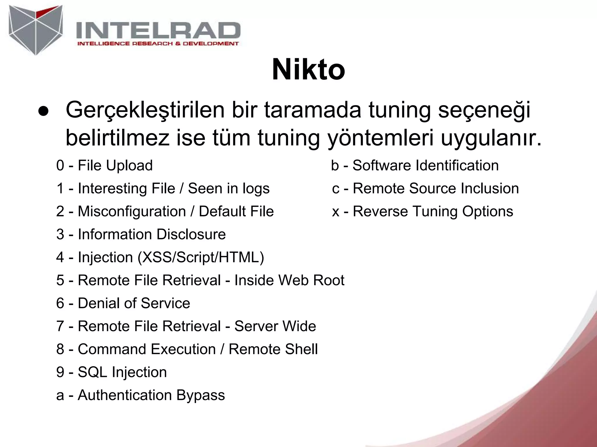 Nikto
● Gerçekleştirilen bir taramada tuning seçeneği
belirtilmez ise tüm tuning yöntemleri uygulanır.
0 - File Upload

b - Software Identification

1 - Interesting File / Seen in logs

c - Remote Source Inclusion

2 - Misconfiguration / Default File

x - Reverse Tuning Options

3 - Information Disclosure
4 - Injection (XSS/Script/HTML)
5 - Remote File Retrieval - Inside Web Root
6 - Denial of Service
7 - Remote File Retrieval - Server Wide
8 - Command Execution / Remote Shell
9 - SQL Injection
a - Authentication Bypass

 