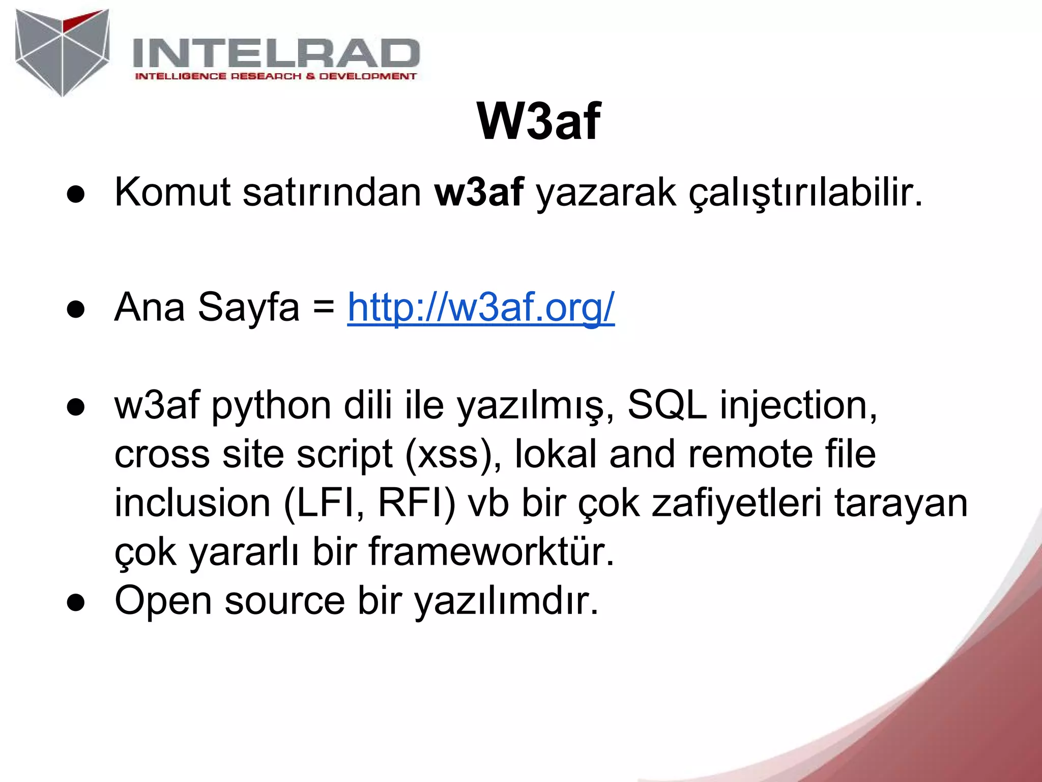 W3af
● Komut satırından w3af yazarak çalıştırılabilir.
● Ana Sayfa = http://w3af.org/
● w3af python dili ile yazılmış, SQL injection,
cross site script (xss), lokal and remote file
inclusion (LFI, RFI) vb bir çok zafiyetleri tarayan
çok yararlı bir frameworktür.
● Open source bir yazılımdır.

 