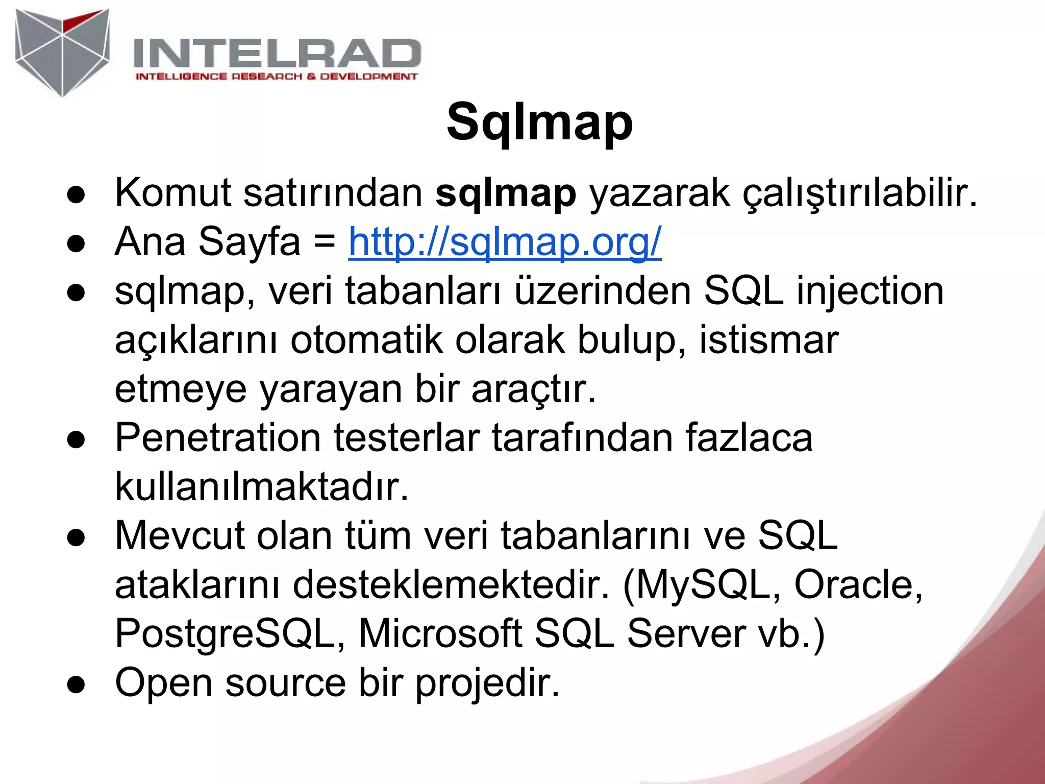 Sqlmap
● Komut satırından sqlmap yazarak çalıştırılabilir.
● Ana Sayfa = http://sqlmap.org/
● sqlmap, veri tabanları üzerinden SQL injection
açıklarını otomatik olarak bulup, istismar
etmeye yarayan bir araçtır.
● Penetration testerlar tarafından fazlaca
kullanılmaktadır.
● Mevcut olan tüm veri tabanlarını ve SQL
ataklarını desteklemektedir. (MySQL, Oracle,
PostgreSQL, Microsoft SQL Server vb.)
● Open source bir projedir.

 