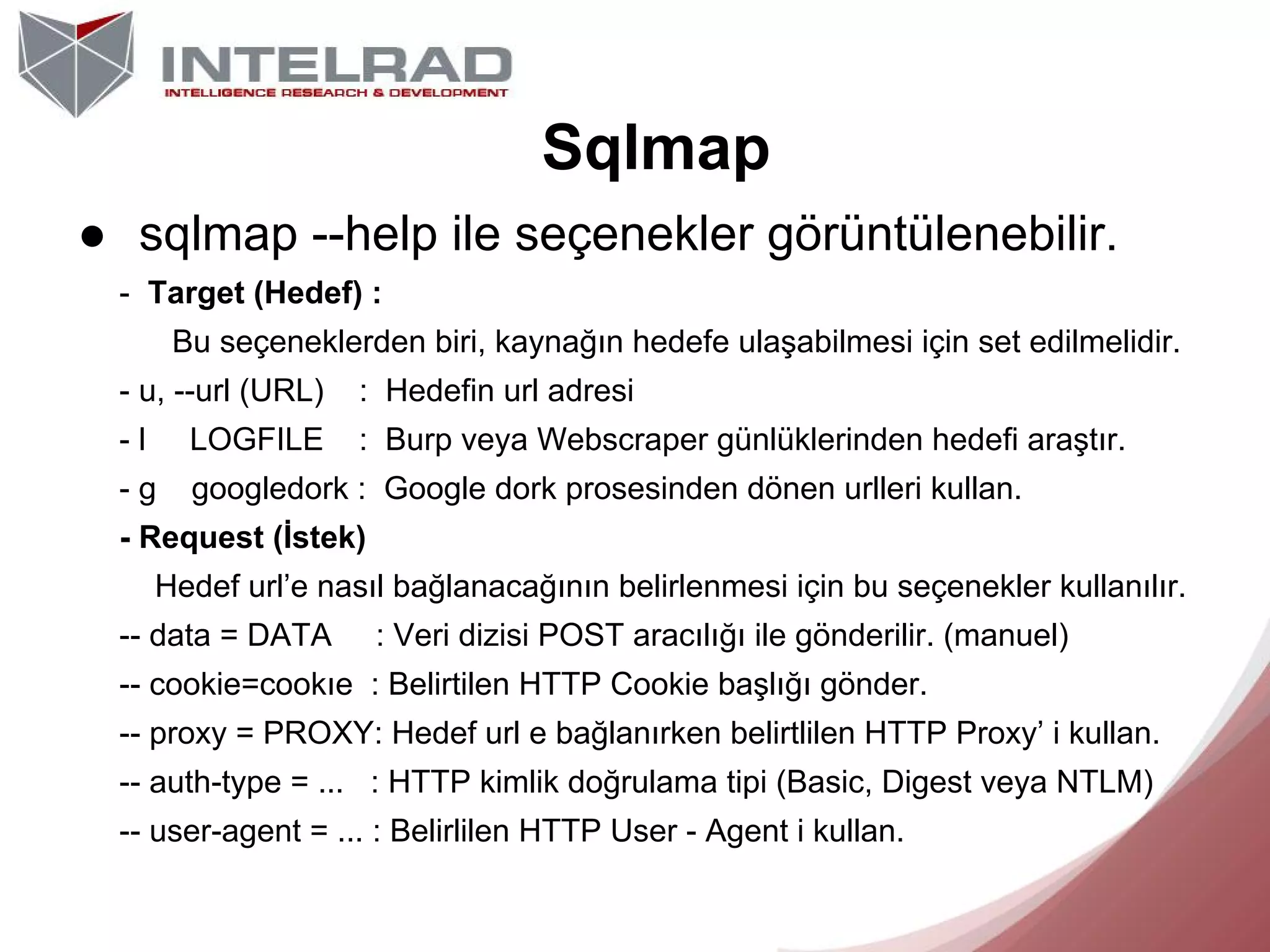 Sqlmap
● sqlmap --help ile seçenekler görüntülenebilir.
- Target (Hedef) :
Bu seçeneklerden biri, kaynağın hedefe ulaşabilmesi için set edilmelidir.
- u, --url (URL)

: Hedefin url adresi

-l

LOGFILE

: Burp veya Webscraper günlüklerinden hedefi araştır.

-g

googledork : Google dork prosesinden dönen urlleri kullan.

- Request (İstek)
Hedef url’e nasıl bağlanacağının belirlenmesi için bu seçenekler kullanılır.
-- data = DATA

: Veri dizisi POST aracılığı ile gönderilir. (manuel)

-- cookie=cookıe : Belirtilen HTTP Cookie başlığı gönder.
-- proxy = PROXY: Hedef url e bağlanırken belirtlilen HTTP Proxy’ i kullan.
-- auth-type = ... : HTTP kimlik doğrulama tipi (Basic, Digest veya NTLM)
-- user-agent = ... : Belirlilen HTTP User - Agent i kullan.

 