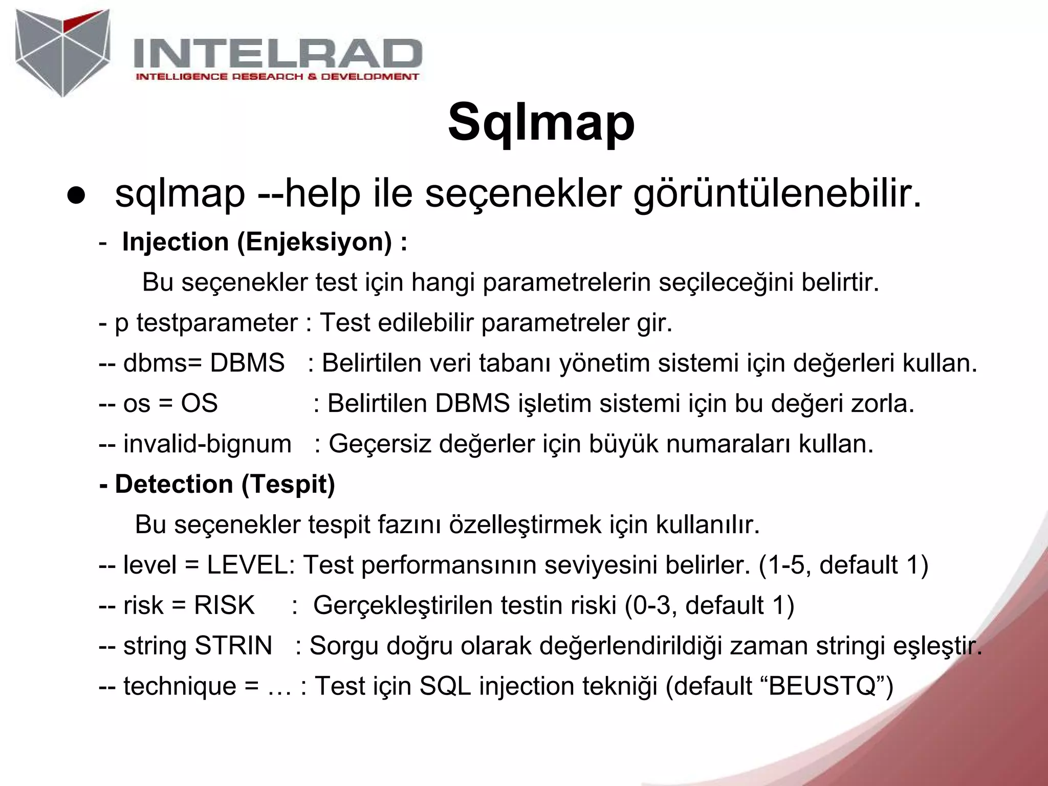 Sqlmap
● sqlmap --help ile seçenekler görüntülenebilir.
- Injection (Enjeksiyon) :
Bu seçenekler test için hangi parametrelerin seçileceğini belirtir.
- p testparameter : Test edilebilir parametreler gir.
-- dbms= DBMS : Belirtilen veri tabanı yönetim sistemi için değerleri kullan.
-- os = OS

: Belirtilen DBMS işletim sistemi için bu değeri zorla.

-- invalid-bignum : Geçersiz değerler için büyük numaraları kullan.
- Detection (Tespit)
Bu seçenekler tespit fazını özelleştirmek için kullanılır.
-- level = LEVEL: Test performansının seviyesini belirler. (1-5, default 1)
-- risk = RISK

: Gerçekleştirilen testin riski (0-3, default 1)

-- string STRIN : Sorgu doğru olarak değerlendirildiği zaman stringi eşleştir.
-- technique = … : Test için SQL injection tekniği (default “BEUSTQ”)

 
