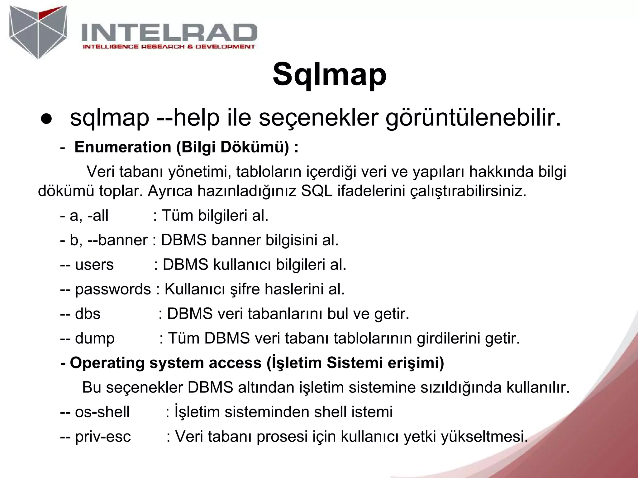 Sqlmap
● sqlmap --help ile seçenekler görüntülenebilir.
- Enumeration (Bilgi Dökümü) :
Veri tabanı yönetimi, tabloların içerdiği veri ve yapıları hakkında bilgi
dökümü toplar. Ayrıca hazınladığınız SQL ifadelerini çalıştırabilirsiniz.
- a, -all

: Tüm bilgileri al.

- b, --banner : DBMS banner bilgisini al.
-- users

: DBMS kullanıcı bilgileri al.

-- passwords : Kullanıcı şifre haslerini al.
-- dbs

: DBMS veri tabanlarını bul ve getir.

-- dump

: Tüm DBMS veri tabanı tablolarının girdilerini getir.

- Operating system access (İşletim Sistemi erişimi)
Bu seçenekler DBMS altından işletim sistemine sızıldığında kullanılır.
-- os-shell

: İşletim sisteminden shell istemi

-- priv-esc

: Veri tabanı prosesi için kullanıcı yetki yükseltmesi.

 