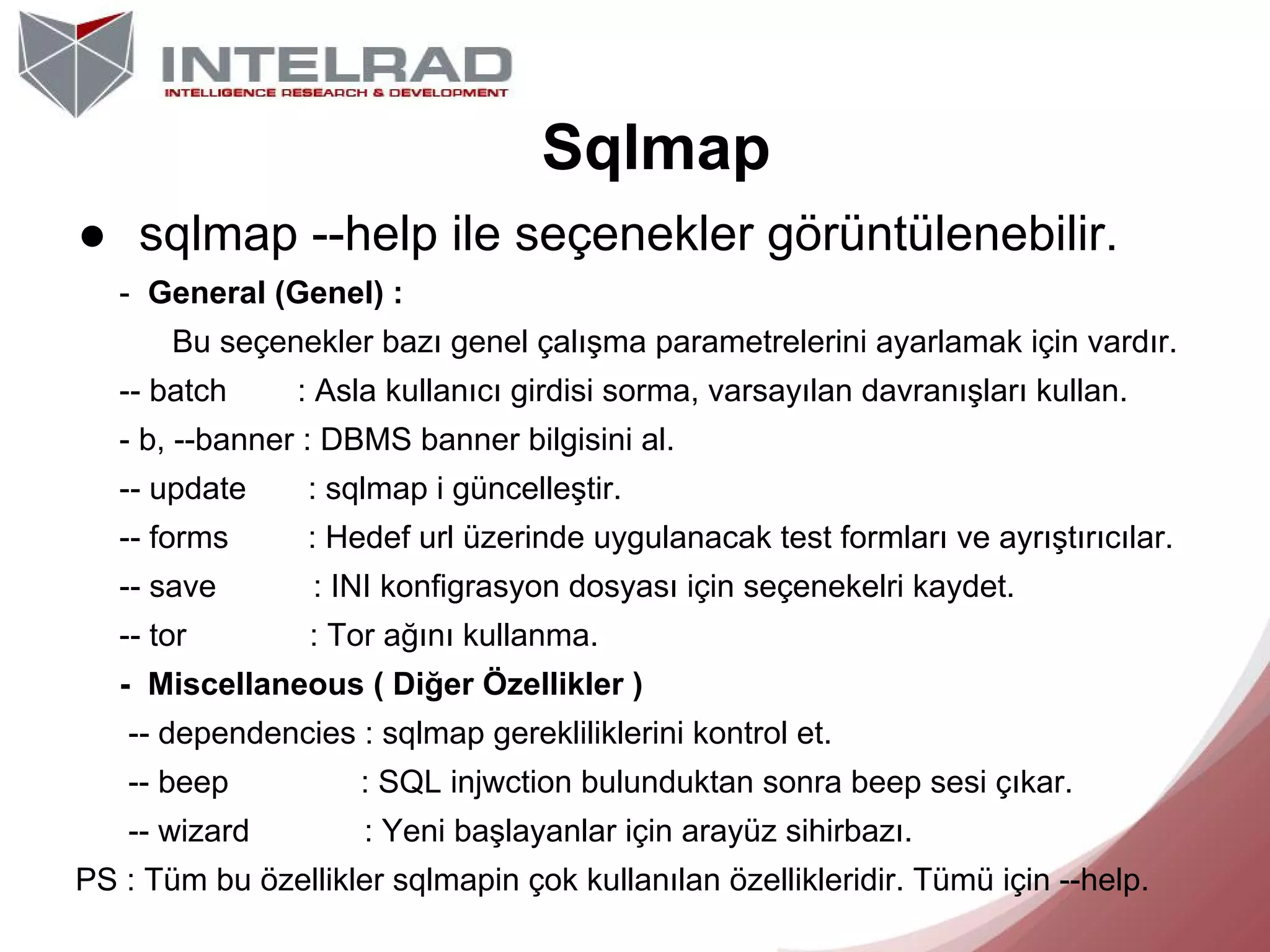 Sqlmap
● sqlmap --help ile seçenekler görüntülenebilir.
- General (Genel) :
Bu seçenekler bazı genel çalışma parametrelerini ayarlamak için vardır.
-- batch

: Asla kullanıcı girdisi sorma, varsayılan davranışları kullan.

- b, --banner : DBMS banner bilgisini al.
-- update

: sqlmap i güncelleştir.

-- forms

: Hedef url üzerinde uygulanacak test formları ve ayrıştırıcılar.

-- save

: INI konfigrasyon dosyası için seçenekelri kaydet.

-- tor

: Tor ağını kullanma.

- Miscellaneous ( Diğer Özellikler )
-- dependencies : sqlmap gerekliliklerini kontrol et.
-- beep

: SQL injwction bulunduktan sonra beep sesi çıkar.

-- wizard

: Yeni başlayanlar için arayüz sihirbazı.

PS : Tüm bu özellikler sqlmapin çok kullanılan özellikleridir. Tümü için --help.

 