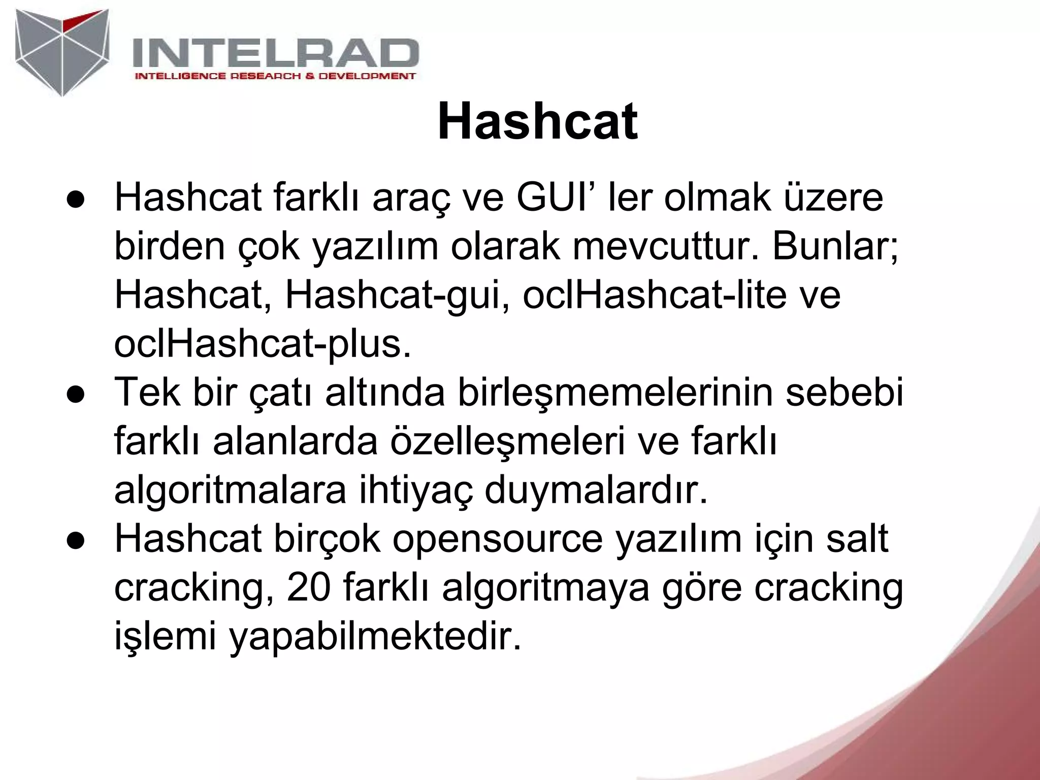 Hashcat
● Hashcat farklı araç ve GUI’ ler olmak üzere
birden çok yazılım olarak mevcuttur. Bunlar;
Hashcat, Hashcat-gui, oclHashcat-lite ve
oclHashcat-plus.
● Tek bir çatı altında birleşmemelerinin sebebi
farklı alanlarda özelleşmeleri ve farklı
algoritmalara ihtiyaç duymalardır.
● Hashcat birçok opensource yazılım için salt
cracking, 20 farklı algoritmaya göre cracking
işlemi yapabilmektedir.

 