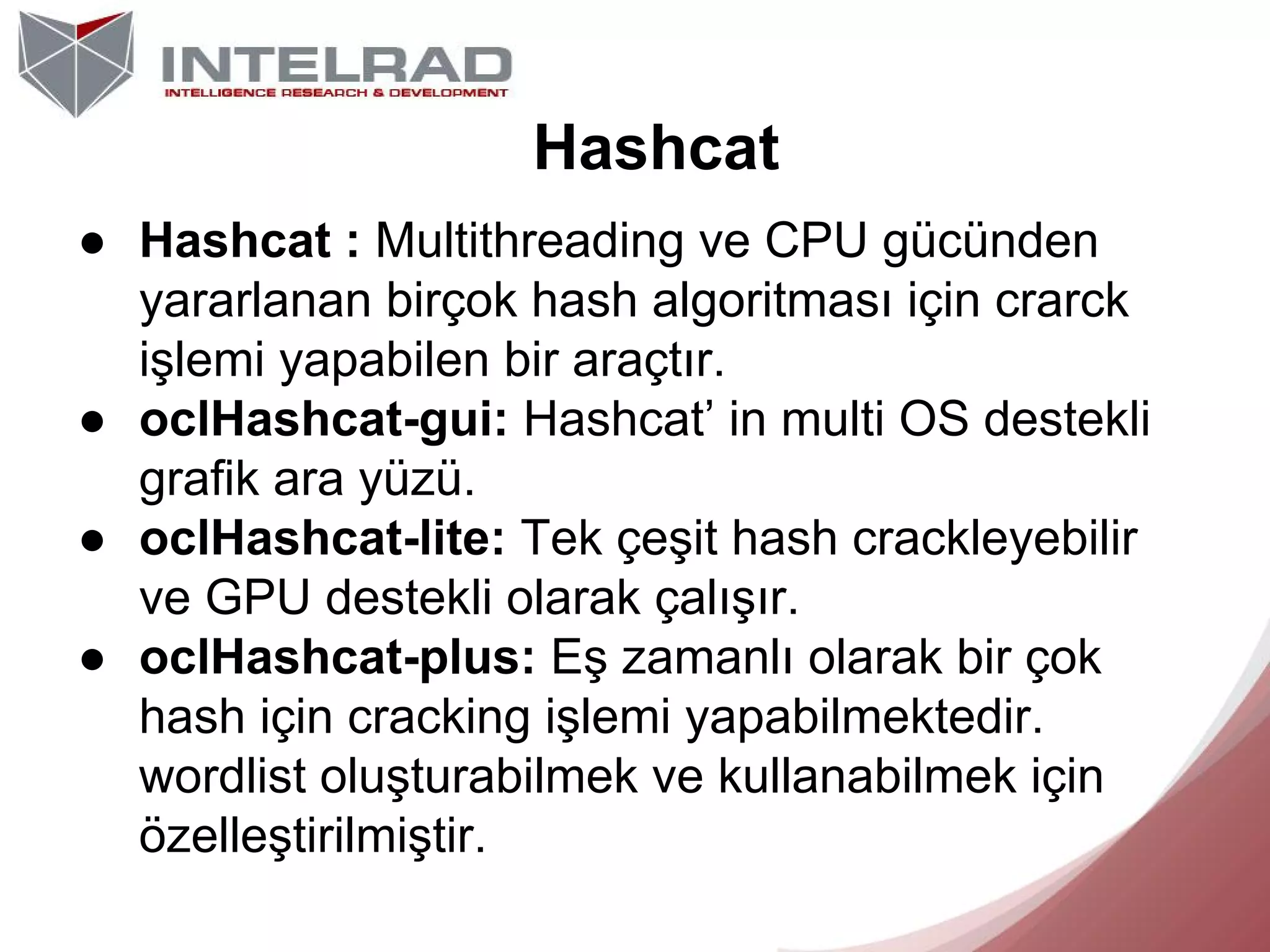 Hashcat
● Hashcat : Multithreading ve CPU gücünden
yararlanan birçok hash algoritması için crarck
işlemi yapabilen bir araçtır.
● oclHashcat-gui: Hashcat’ in multi OS destekli
grafik ara yüzü.
● oclHashcat-lite: Tek çeşit hash crackleyebilir
ve GPU destekli olarak çalışır.
● oclHashcat-plus: Eş zamanlı olarak bir çok
hash için cracking işlemi yapabilmektedir.
wordlist oluşturabilmek ve kullanabilmek için
özelleştirilmiştir.

 