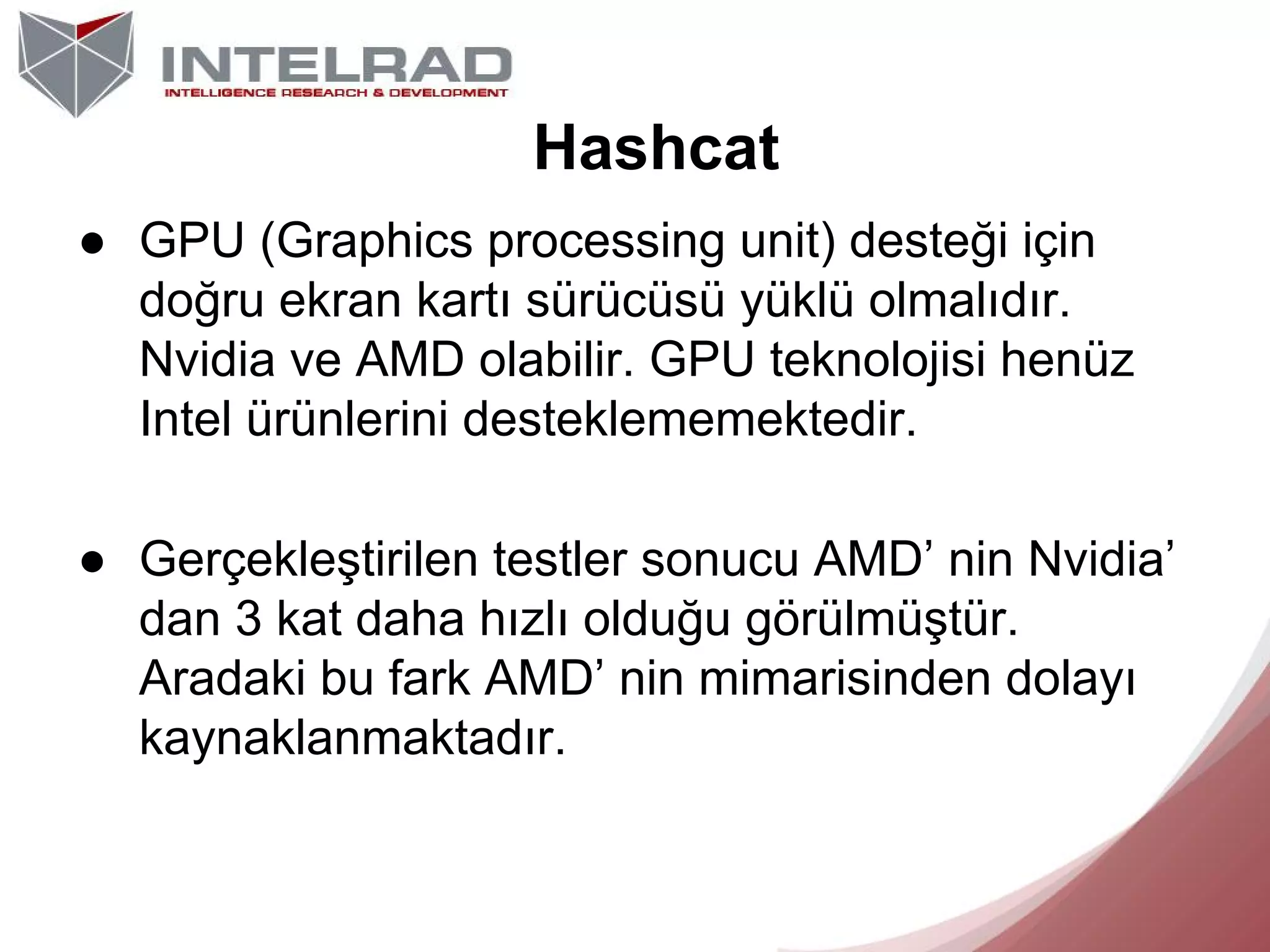 Hashcat
● GPU (Graphics processing unit) desteği için
doğru ekran kartı sürücüsü yüklü olmalıdır.
Nvidia ve AMD olabilir. GPU teknolojisi henüz
Intel ürünlerini desteklememektedir.
● Gerçekleştirilen testler sonucu AMD’ nin Nvidia’
dan 3 kat daha hızlı olduğu görülmüştür.
Aradaki bu fark AMD’ nin mimarisinden dolayı
kaynaklanmaktadır.

 