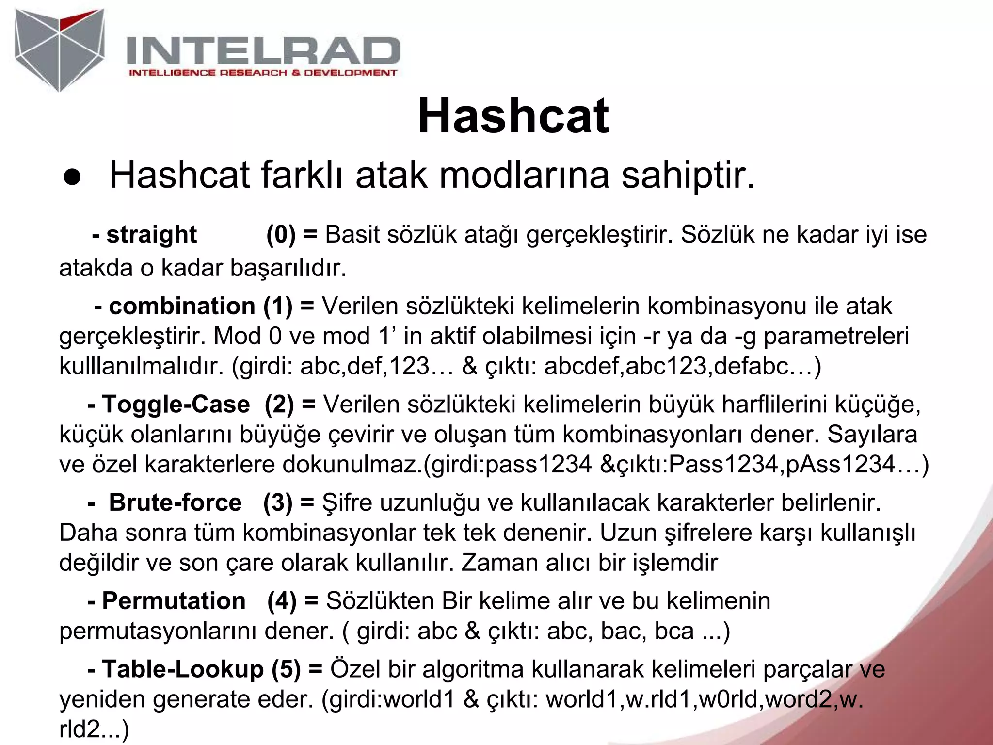 Hashcat
● Hashcat farklı atak modlarına sahiptir.
- straight
(0) = Basit sözlük atağı gerçekleştirir. Sözlük ne kadar iyi ise
atakda o kadar başarılıdır.
- combination (1) = Verilen sözlükteki kelimelerin kombinasyonu ile atak
gerçekleştirir. Mod 0 ve mod 1’ in aktif olabilmesi için -r ya da -g parametreleri
kulllanılmalıdır. (girdi: abc,def,123… & çıktı: abcdef,abc123,defabc…)
- Toggle-Case (2) = Verilen sözlükteki kelimelerin büyük harflilerini küçüğe,
küçük olanlarını büyüğe çevirir ve oluşan tüm kombinasyonları dener. Sayılara
ve özel karakterlere dokunulmaz.(girdi:pass1234 &çıktı:Pass1234,pAss1234…)
- Brute-force (3) = Şifre uzunluğu ve kullanılacak karakterler belirlenir.
Daha sonra tüm kombinasyonlar tek tek denenir. Uzun şifrelere karşı kullanışlı
değildir ve son çare olarak kullanılır. Zaman alıcı bir işlemdir
- Permutation (4) = Sözlükten Bir kelime alır ve bu kelimenin
permutasyonlarını dener. ( girdi: abc & çıktı: abc, bac, bca ...)
- Table-Lookup (5) = Özel bir algoritma kullanarak kelimeleri parçalar ve
yeniden generate eder. (girdi:world1 & çıktı: world1,w.rld1,w0rld,word2,w.
rld2...)

 