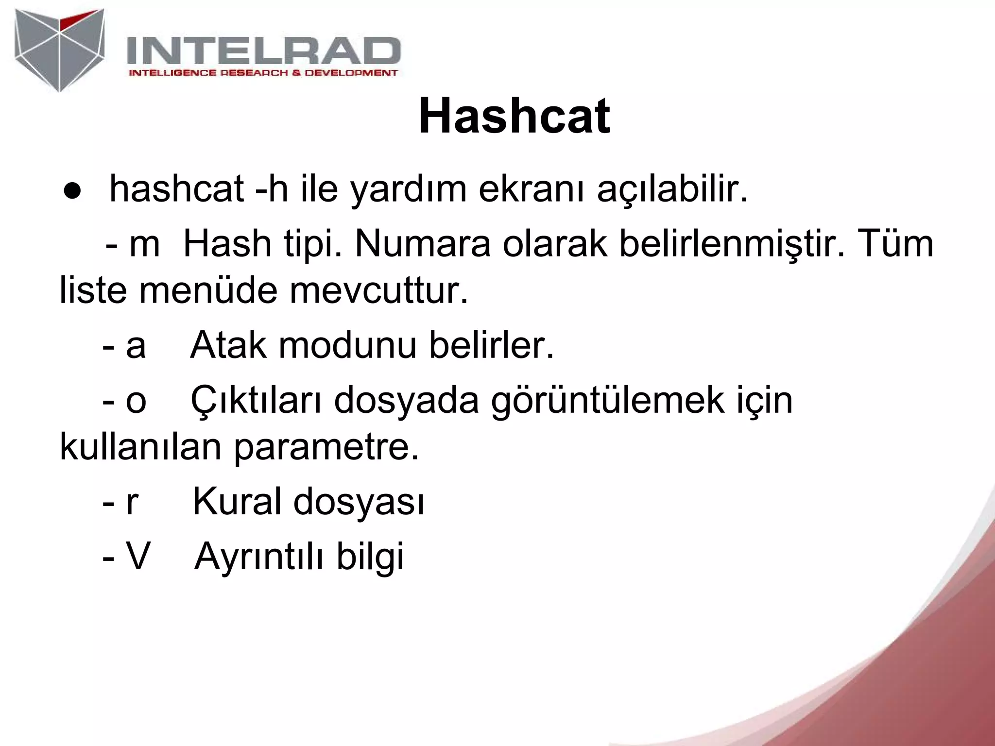 Hashcat
● hashcat -h ile yardım ekranı açılabilir.
- m Hash tipi. Numara olarak belirlenmiştir. Tüm
liste menüde mevcuttur.
- a Atak modunu belirler.
- o Çıktıları dosyada görüntülemek için
kullanılan parametre.
- r Kural dosyası
- V Ayrıntılı bilgi

 