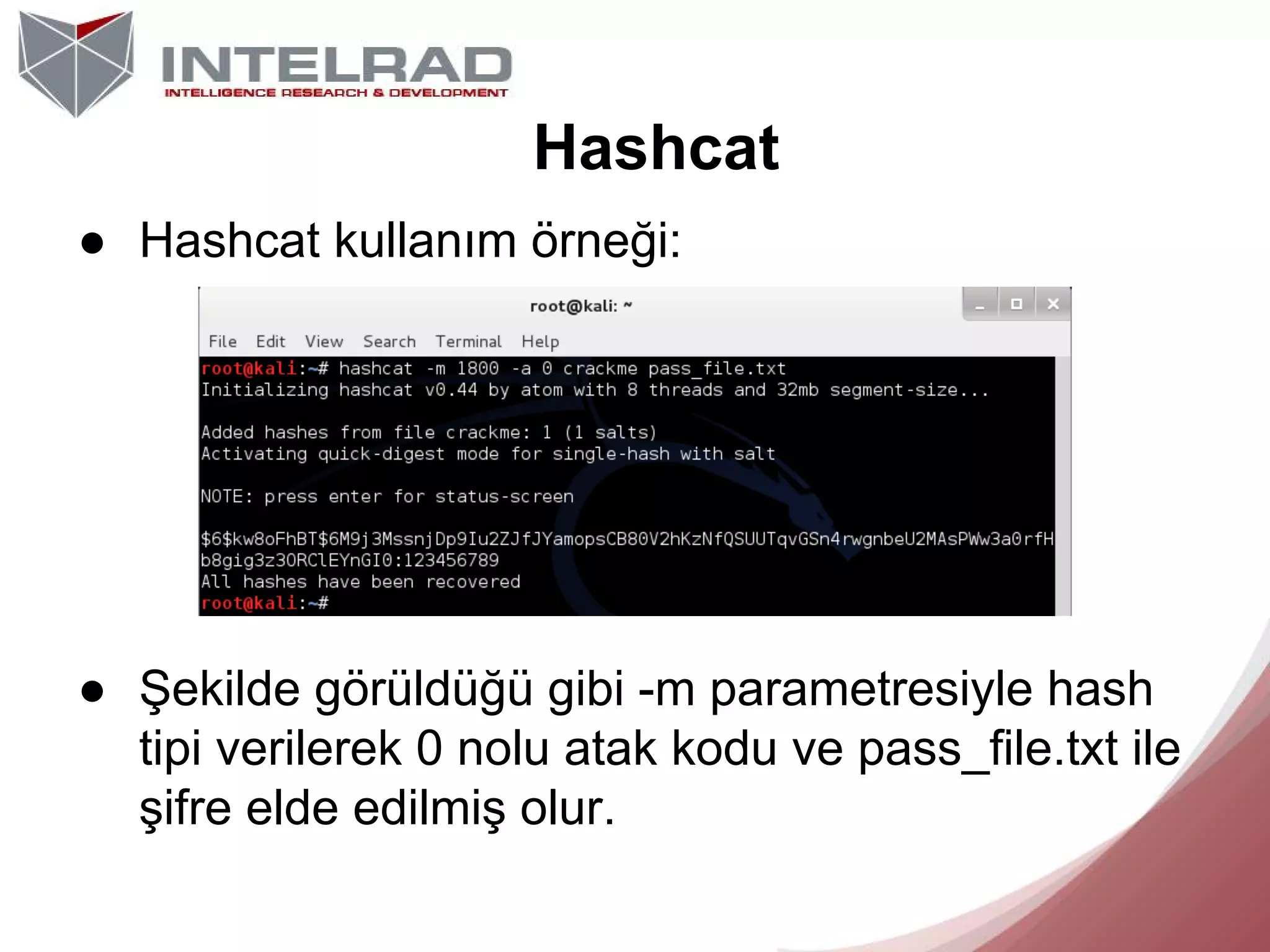 Hashcat
● Hashcat kullanım örneği:

● Şekilde görüldüğü gibi -m parametresiyle hash
tipi verilerek 0 nolu atak kodu ve pass_file.txt ile
şifre elde edilmiş olur.

 