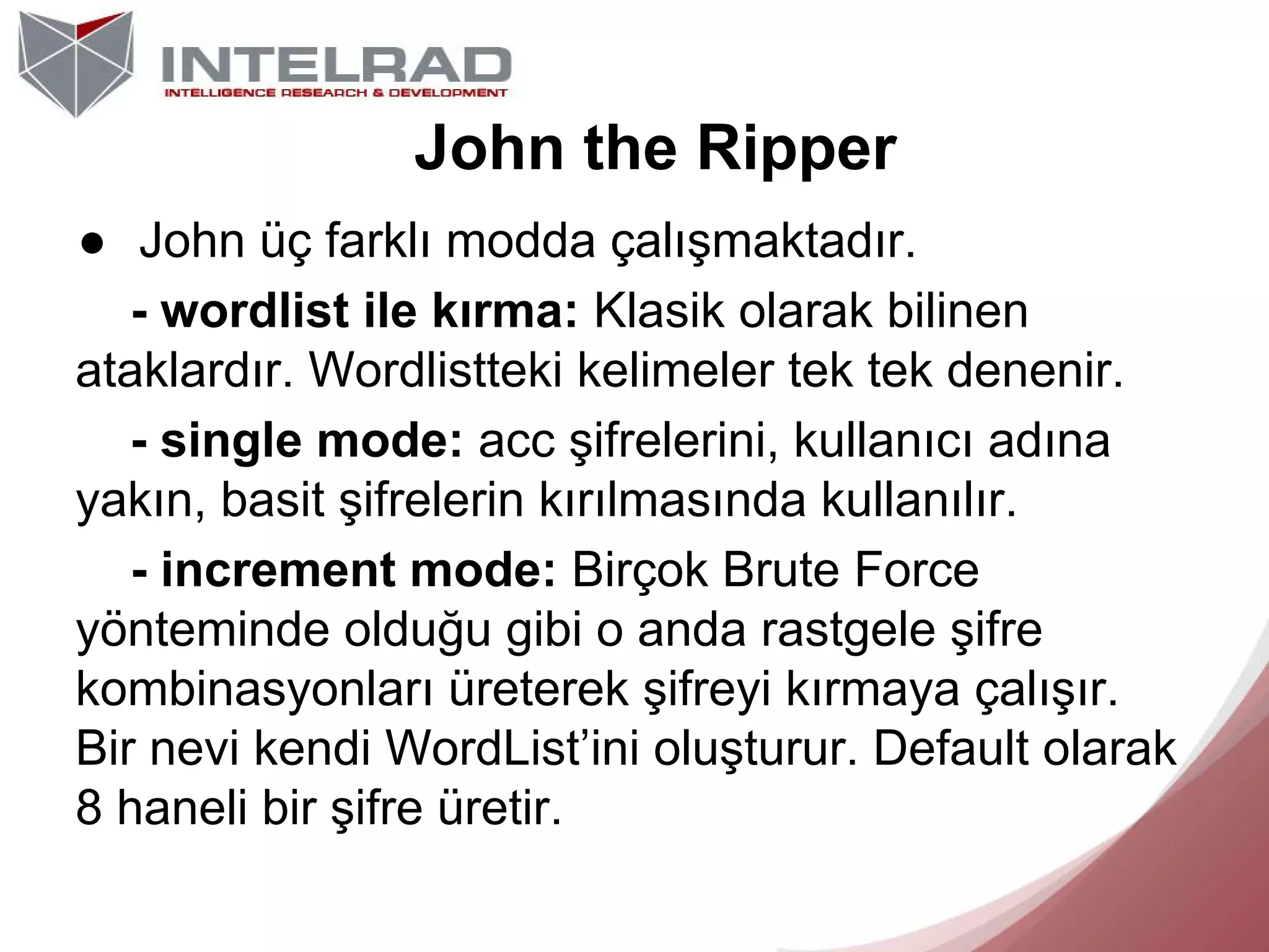John the Ripper
● John üç farklı modda çalışmaktadır.
- wordlist ile kırma: Klasik olarak bilinen
ataklardır. Wordlistteki kelimeler tek tek denenir.
- single mode: acc şifrelerini, kullanıcı adına
yakın, basit şifrelerin kırılmasında kullanılır.
- increment mode: Birçok Brute Force
yönteminde olduğu gibi o anda rastgele şifre
kombinasyonları üreterek şifreyi kırmaya çalışır.
Bir nevi kendi WordList’ini oluşturur. Default olarak
8 haneli bir şifre üretir.

 