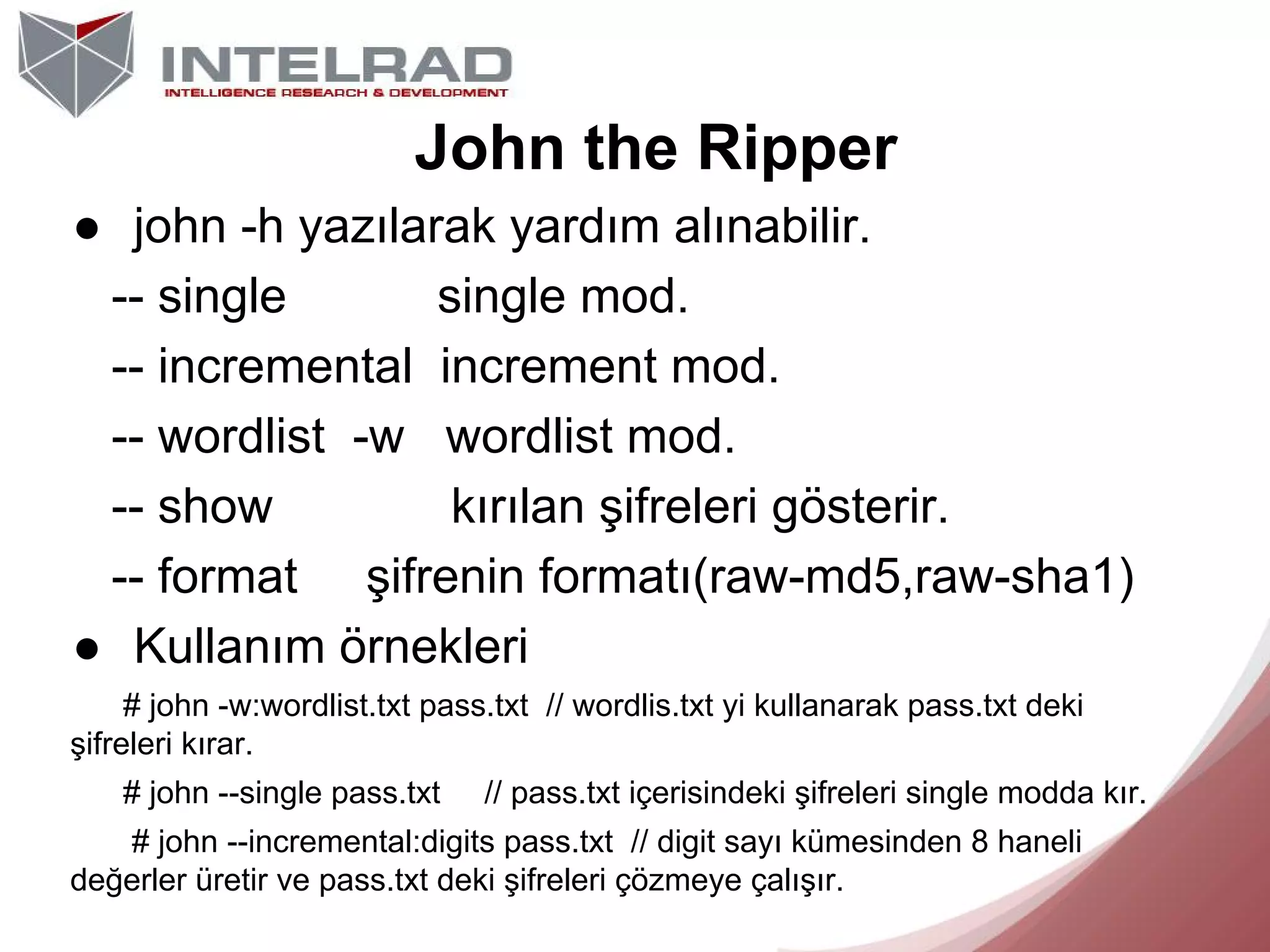 John the Ripper
● john -h yazılarak yardım alınabilir.
-- single
single mod.
-- incremental increment mod.
-- wordlist -w wordlist mod.
-- show
kırılan şifreleri gösterir.
-- format şifrenin formatı(raw-md5,raw-sha1)
● Kullanım örnekleri
# john -w:wordlist.txt pass.txt // wordlis.txt yi kullanarak pass.txt deki
şifreleri kırar.
# john --single pass.txt

// pass.txt içerisindeki şifreleri single modda kır.

# john --incremental:digits pass.txt // digit sayı kümesinden 8 haneli
değerler üretir ve pass.txt deki şifreleri çözmeye çalışır.

 