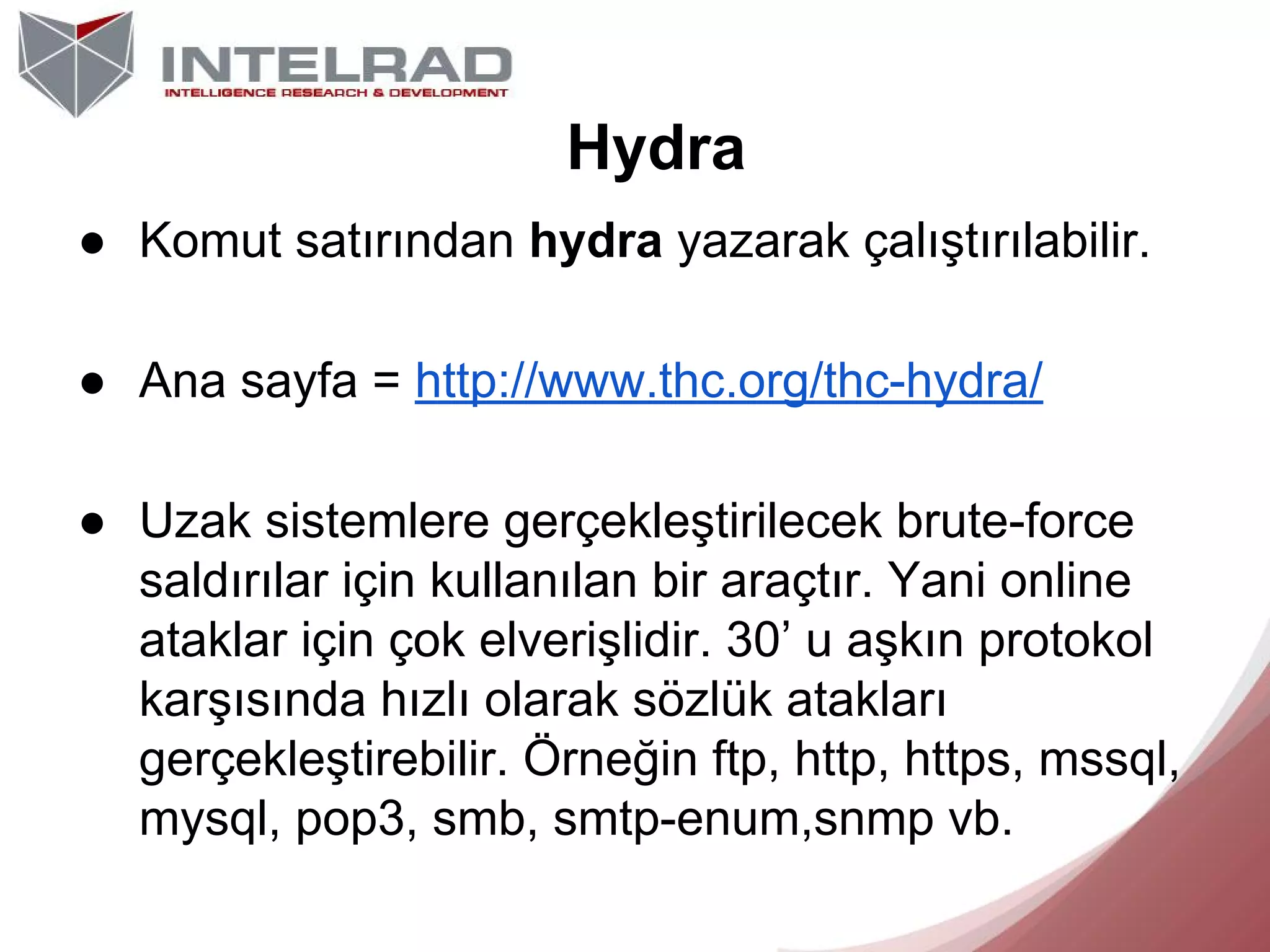 Hydra
● Komut satırından hydra yazarak çalıştırılabilir.
● Ana sayfa = http://www.thc.org/thc-hydra/
● Uzak sistemlere gerçekleştirilecek brute-force
saldırılar için kullanılan bir araçtır. Yani online
ataklar için çok elverişlidir. 30’ u aşkın protokol
karşısında hızlı olarak sözlük atakları
gerçekleştirebilir. Örneğin ftp, http, https, mssql,
mysql, pop3, smb, smtp-enum,snmp vb.

 