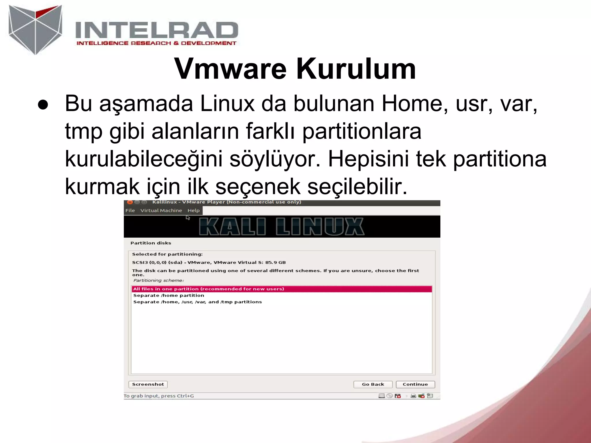 Vmware Kurulum
● Bu aşamada Linux da bulunan Home, usr, var,
tmp gibi alanların farklı partitionlara
kurulabileceğini söylüyor. Hepisini tek partitiona
kurmak için ilk seçenek seçilebilir.

 