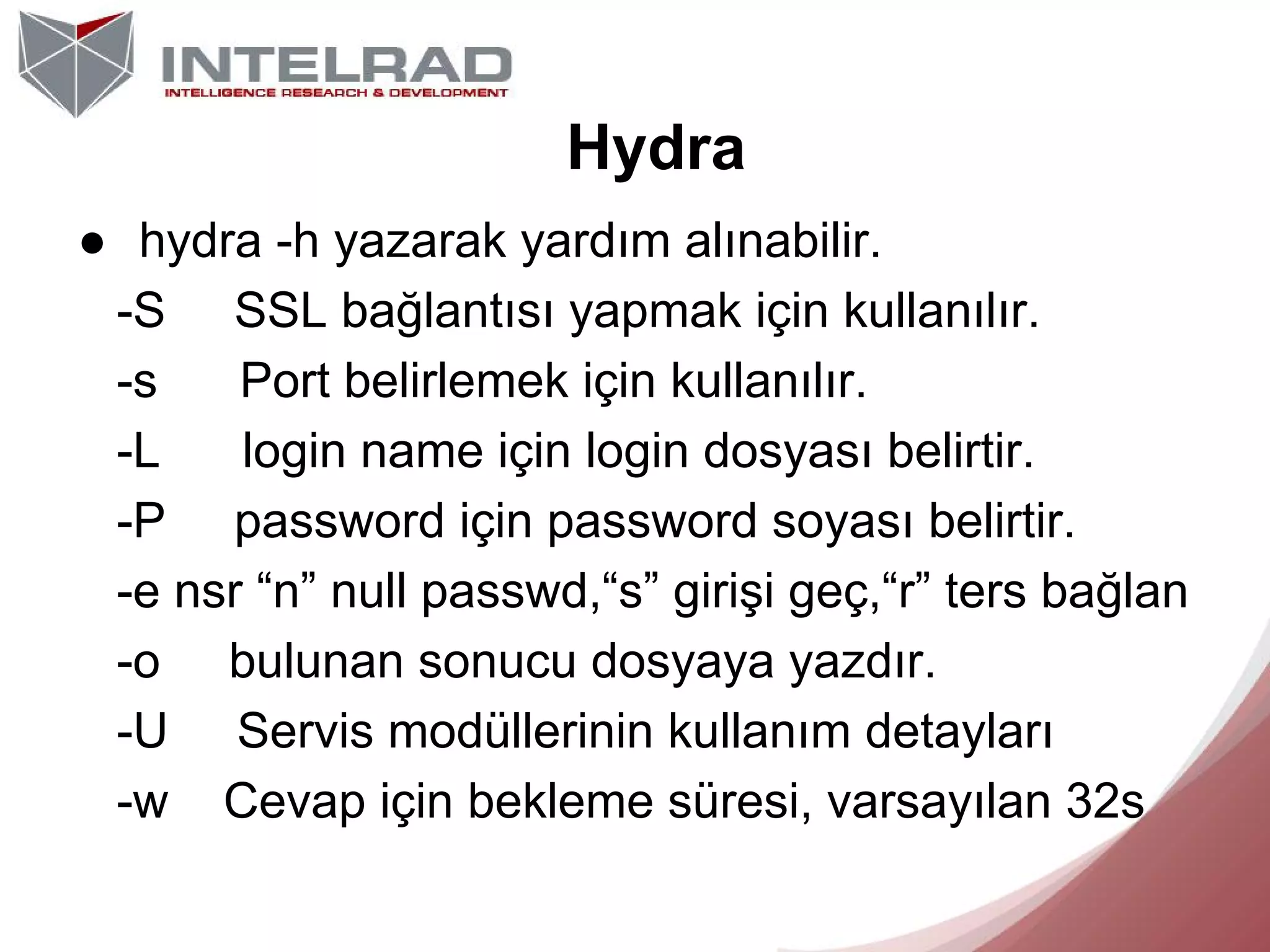 Hydra
● hydra -h yazarak yardım alınabilir.
-S SSL bağlantısı yapmak için kullanılır.
-s
Port belirlemek için kullanılır.
-L
login name için login dosyası belirtir.
-P password için password soyası belirtir.
-e nsr “n” null passwd,“s” girişi geç,“r” ters bağlan
-o bulunan sonucu dosyaya yazdır.
-U Servis modüllerinin kullanım detayları
-w Cevap için bekleme süresi, varsayılan 32s

 