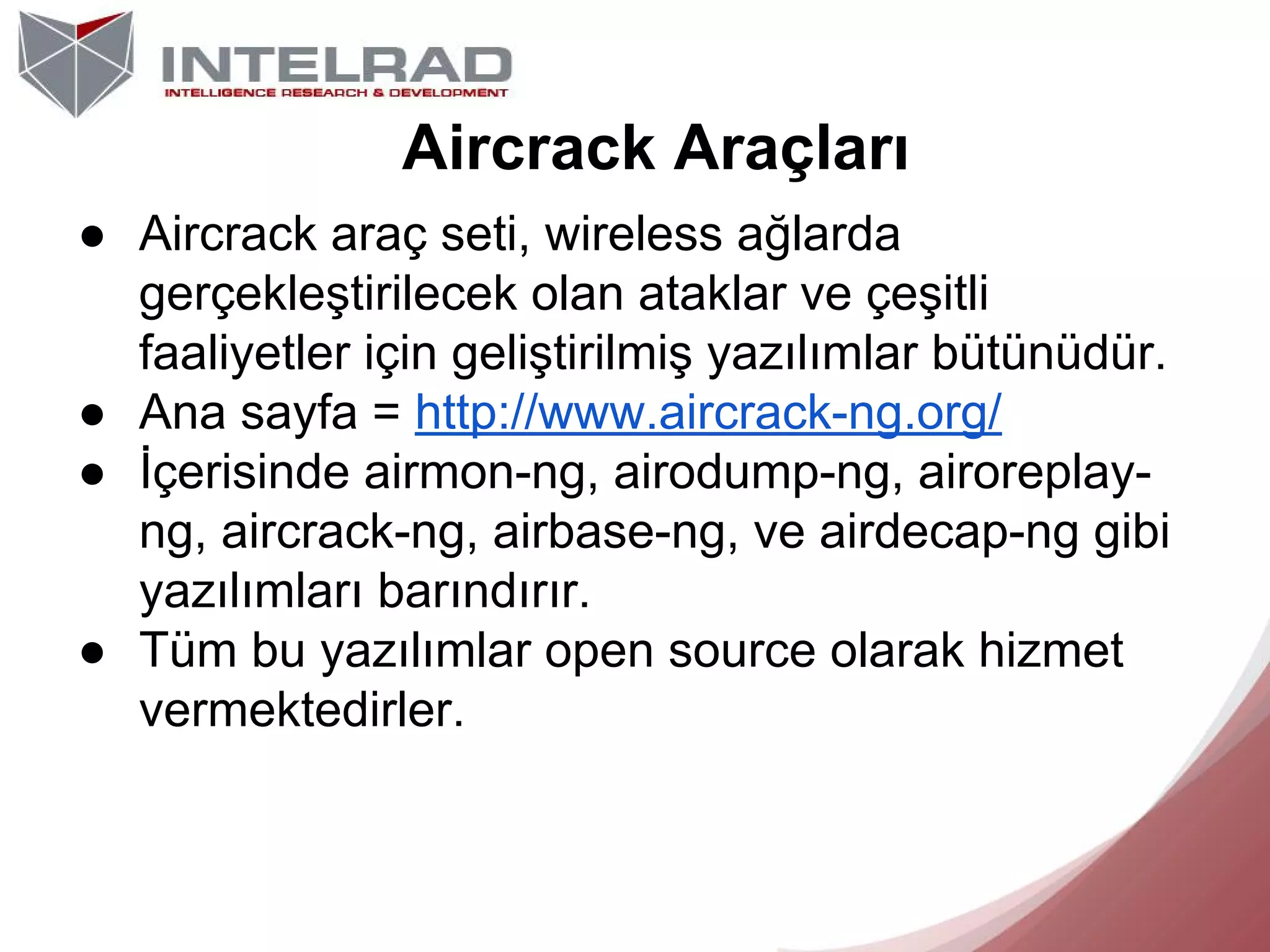 Aircrack Araçları
● Aircrack araç seti, wireless ağlarda
gerçekleştirilecek olan ataklar ve çeşitli
faaliyetler için geliştirilmiş yazılımlar bütünüdür.
● Ana sayfa = http://www.aircrack-ng.org/
● İçerisinde airmon-ng, airodump-ng, airoreplayng, aircrack-ng, airbase-ng, ve airdecap-ng gibi
yazılımları barındırır.
● Tüm bu yazılımlar open source olarak hizmet
vermektedirler.

 