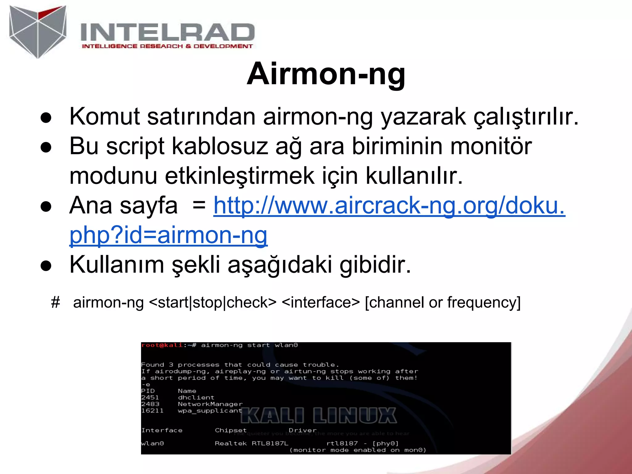 Airmon-ng
● Komut satırından airmon-ng yazarak çalıştırılır.
● Bu script kablosuz ağ ara biriminin monitör
modunu etkinleştirmek için kullanılır.
● Ana sayfa = http://www.aircrack-ng.org/doku.
php?id=airmon-ng
● Kullanım şekli aşağıdaki gibidir.
# airmon-ng <start|stop|check> <interface> [channel or frequency]

 