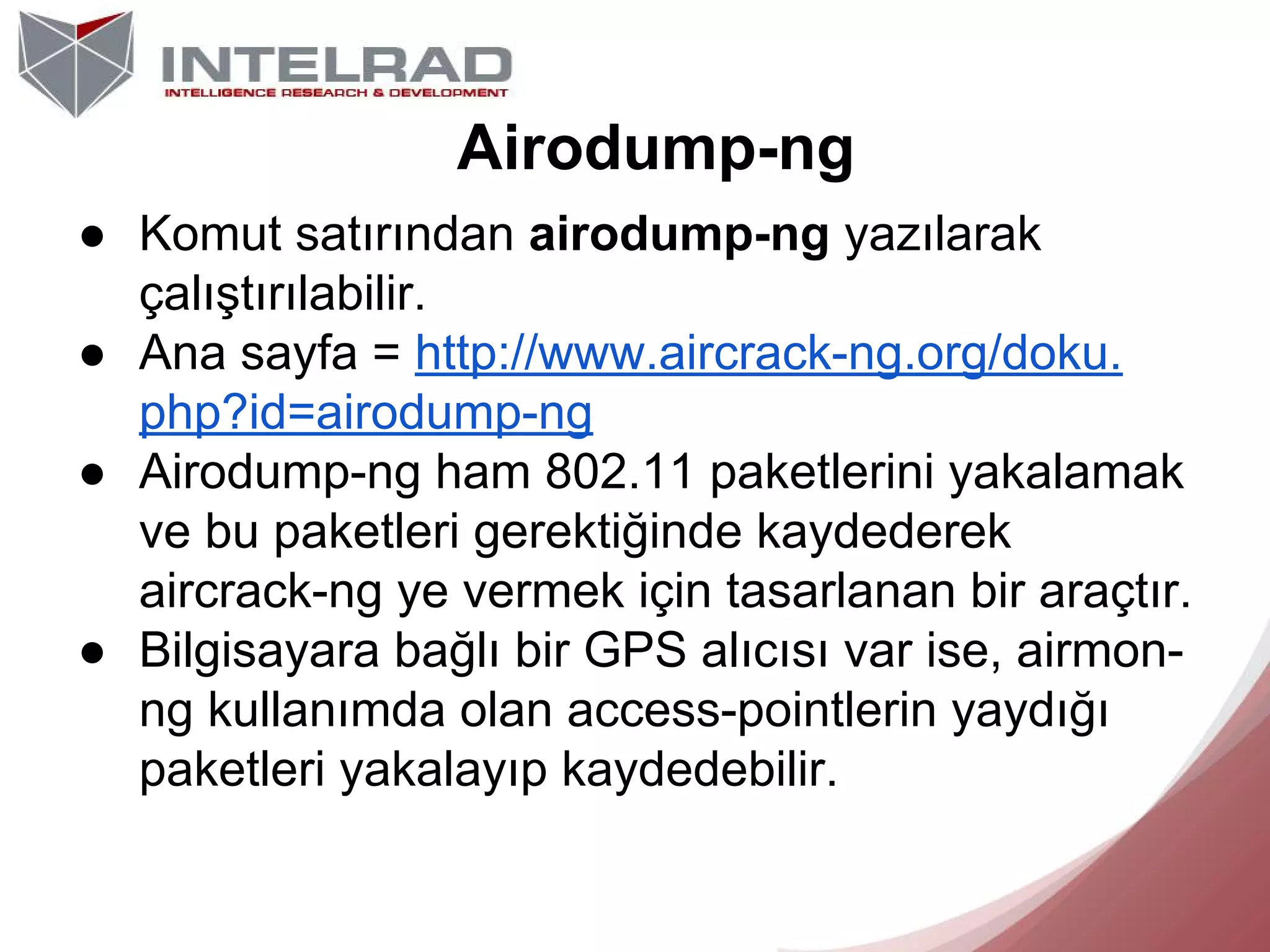 Airodump-ng
● Komut satırından airodump-ng yazılarak
çalıştırılabilir.
● Ana sayfa = http://www.aircrack-ng.org/doku.
php?id=airodump-ng
● Airodump-ng ham 802.11 paketlerini yakalamak
ve bu paketleri gerektiğinde kaydederek
aircrack-ng ye vermek için tasarlanan bir araçtır.
● Bilgisayara bağlı bir GPS alıcısı var ise, airmonng kullanımda olan access-pointlerin yaydığı
paketleri yakalayıp kaydedebilir.

 