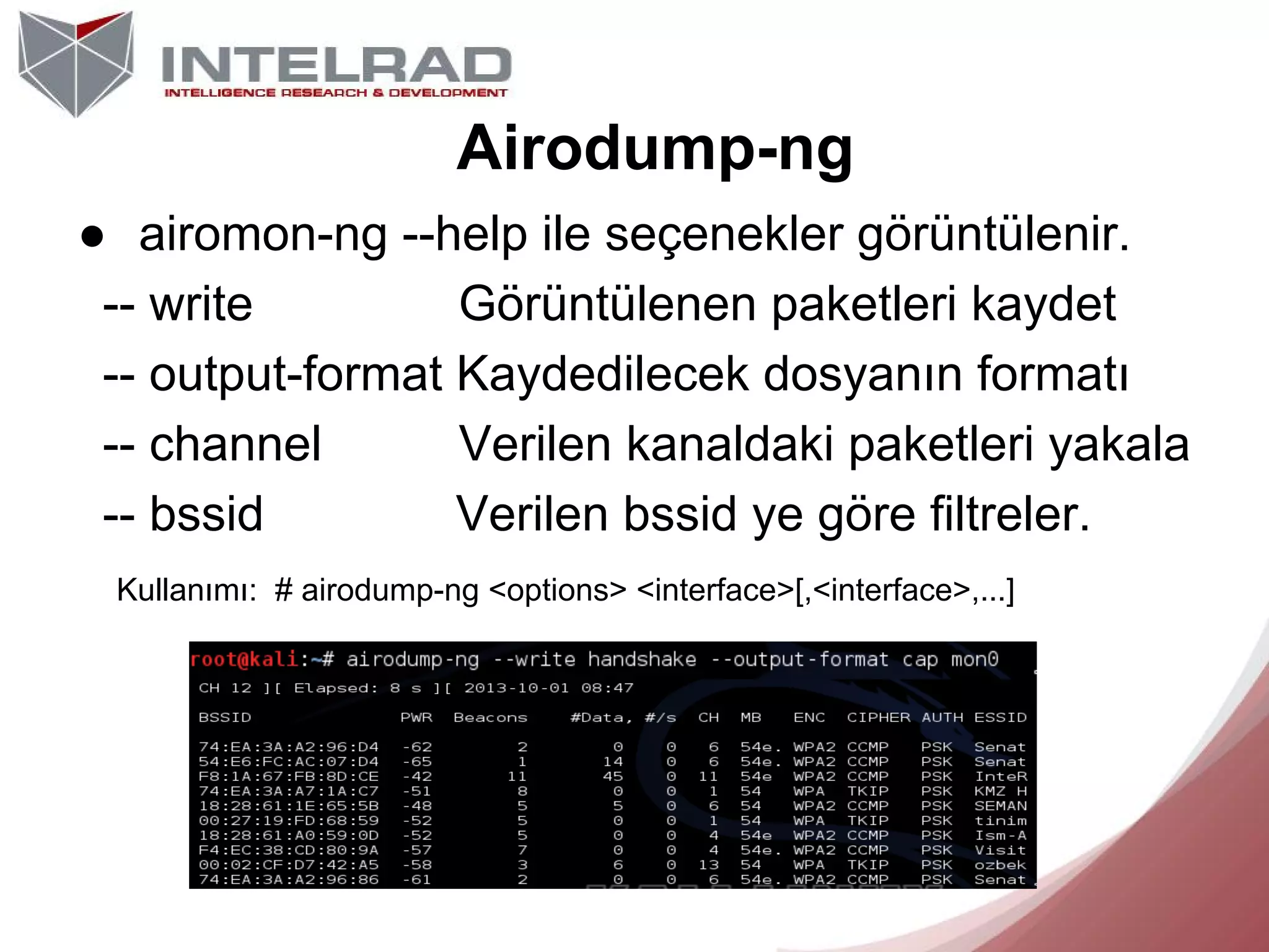 Airodump-ng
● airomon-ng --help ile seçenekler görüntülenir.
-- write
Görüntülenen paketleri kaydet
-- output-format Kaydedilecek dosyanın formatı
-- channel
Verilen kanaldaki paketleri yakala
-- bssid
Verilen bssid ye göre filtreler.
Kullanımı: # airodump-ng <options> <interface>[,<interface>,...]

 