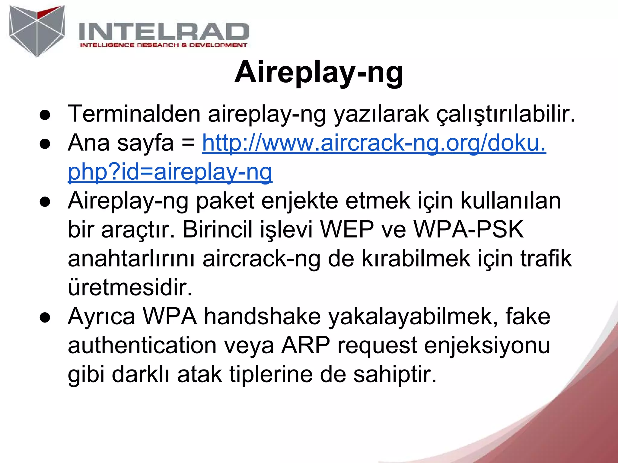 Aireplay-ng
● Terminalden aireplay-ng yazılarak çalıştırılabilir.
● Ana sayfa = http://www.aircrack-ng.org/doku.
php?id=aireplay-ng
● Aireplay-ng paket enjekte etmek için kullanılan
bir araçtır. Birincil işlevi WEP ve WPA-PSK
anahtarlırını aircrack-ng de kırabilmek için trafik
üretmesidir.
● Ayrıca WPA handshake yakalayabilmek, fake
authentication veya ARP request enjeksiyonu
gibi darklı atak tiplerine de sahiptir.

 