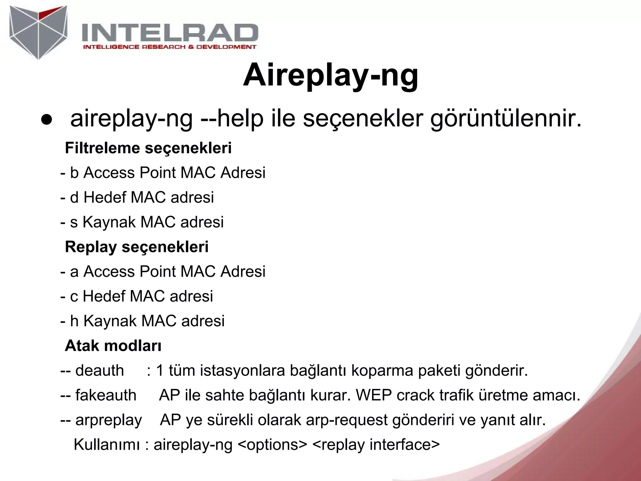 Aireplay-ng
● aireplay-ng --help ile seçenekler görüntülennir.
Filtreleme seçenekleri
- b Access Point MAC Adresi
- d Hedef MAC adresi
- s Kaynak MAC adresi
Replay seçenekleri
- a Access Point MAC Adresi
- c Hedef MAC adresi
- h Kaynak MAC adresi
Atak modları
-- deauth

: 1 tüm istasyonlara bağlantı koparma paketi gönderir.

-- fakeauth

AP ile sahte bağlantı kurar. WEP crack trafik üretme amacı.

-- arpreplay

AP ye sürekli olarak arp-request gönderiri ve yanıt alır.

Kullanımı : aireplay-ng <options> <replay interface>

 