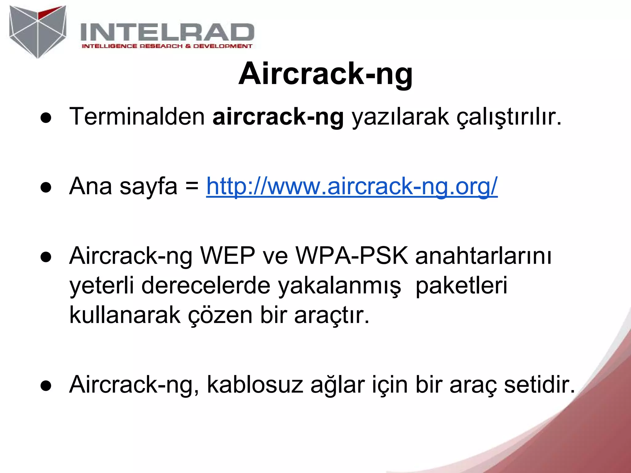 Aircrack-ng
● Terminalden aircrack-ng yazılarak çalıştırılır.
● Ana sayfa = http://www.aircrack-ng.org/
● Aircrack-ng WEP ve WPA-PSK anahtarlarını
yeterli derecelerde yakalanmış paketleri
kullanarak çözen bir araçtır.
● Aircrack-ng, kablosuz ağlar için bir araç setidir.

 