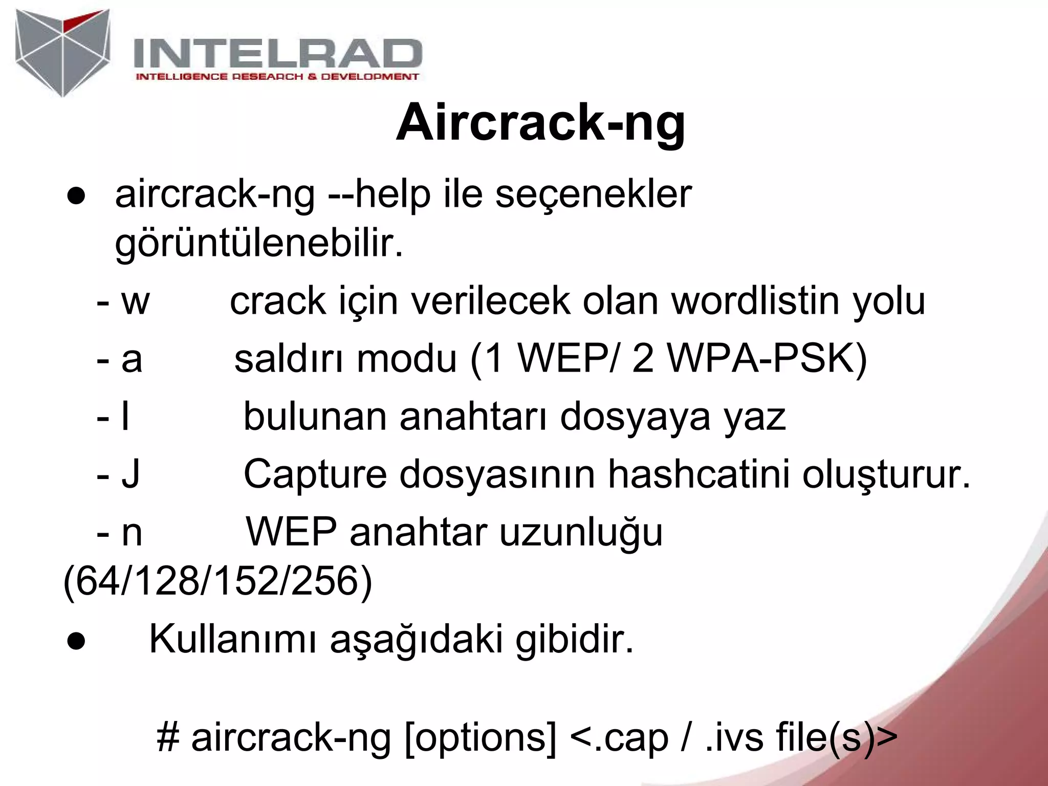 Aircrack-ng
● aircrack-ng --help ile seçenekler
görüntülenebilir.
-w
crack için verilecek olan wordlistin yolu
-a
saldırı modu (1 WEP/ 2 WPA-PSK)
-l
bulunan anahtarı dosyaya yaz
-J
Capture dosyasının hashcatini oluşturur.
-n
WEP anahtar uzunluğu
(64/128/152/256)
● Kullanımı aşağıdaki gibidir.
# aircrack-ng [options] <.cap / .ivs file(s)>

 