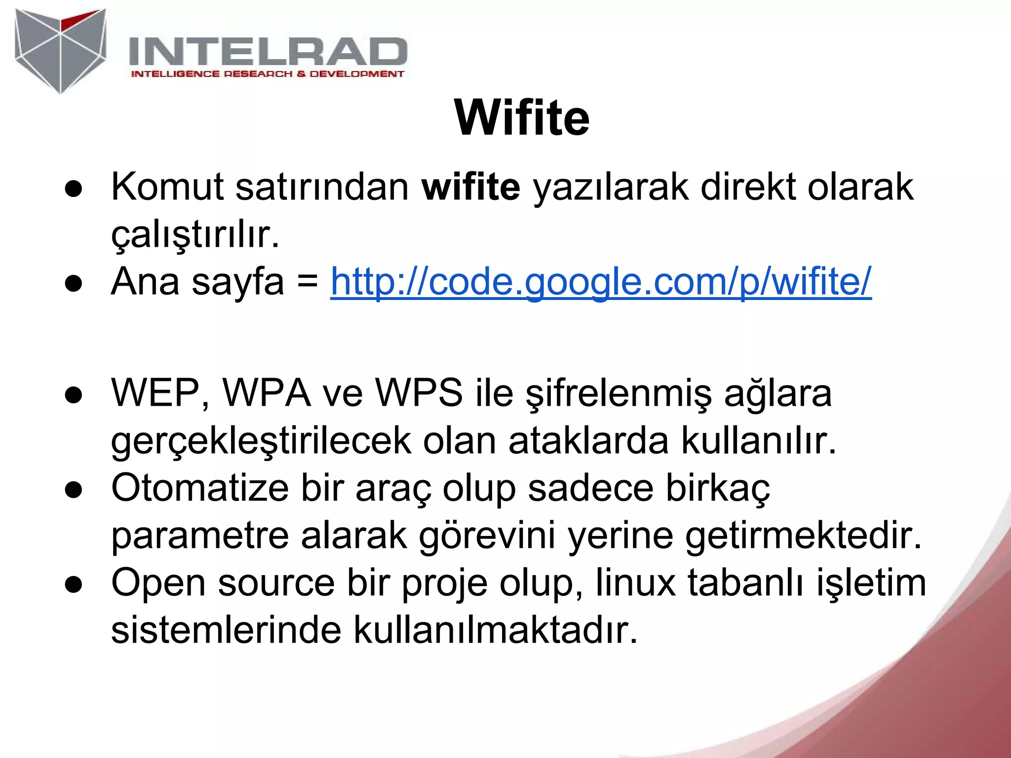 Wifite
● Komut satırından wifite yazılarak direkt olarak
çalıştırılır.
● Ana sayfa = http://code.google.com/p/wifite/
● WEP, WPA ve WPS ile şifrelenmiş ağlara
gerçekleştirilecek olan ataklarda kullanılır.
● Otomatize bir araç olup sadece birkaç
parametre alarak görevini yerine getirmektedir.
● Open source bir proje olup, linux tabanlı işletim
sistemlerinde kullanılmaktadır.

 