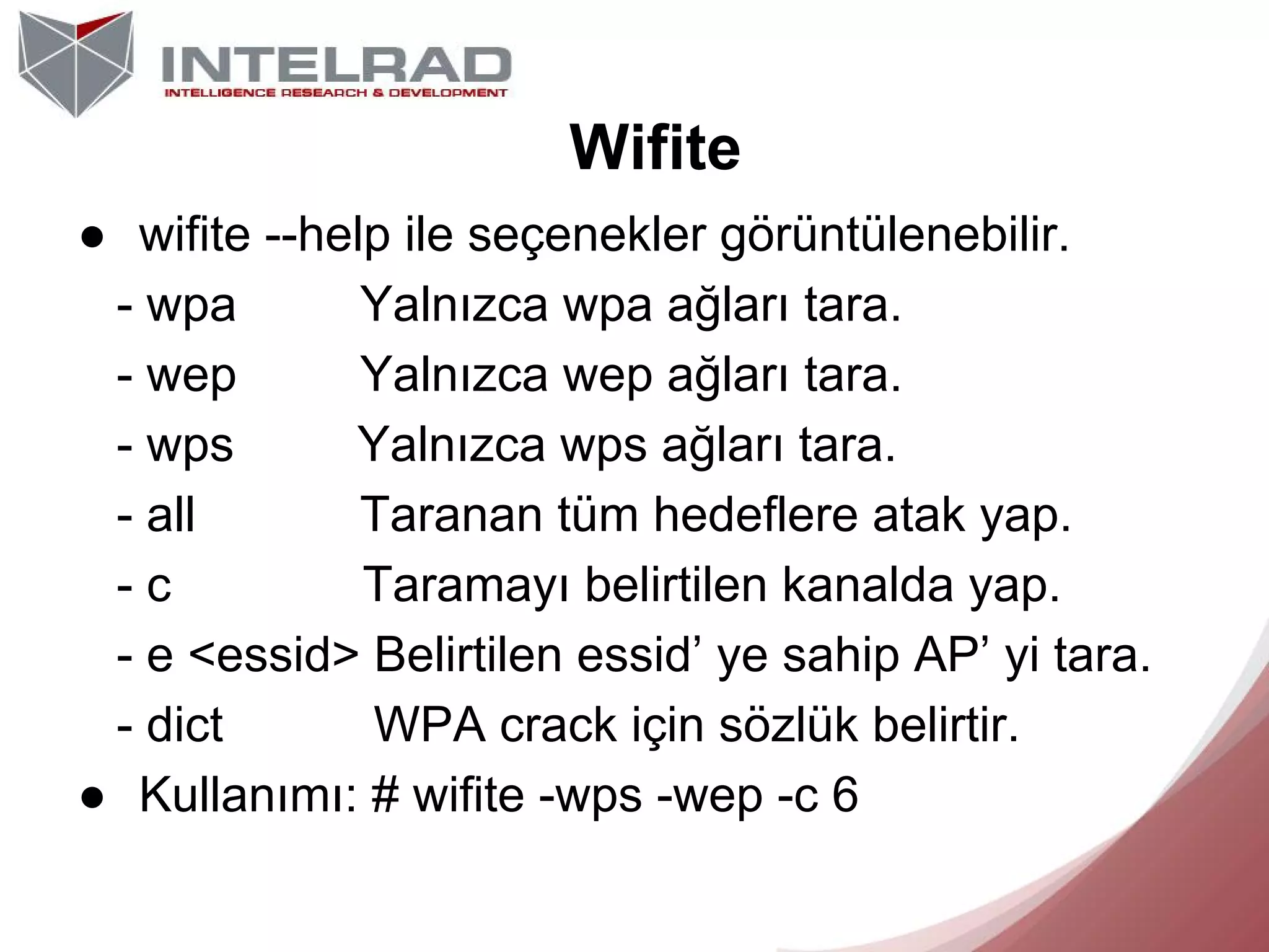 Wifite
● wifite --help ile seçenekler görüntülenebilir.
- wpa
Yalnızca wpa ağları tara.
- wep
Yalnızca wep ağları tara.
- wps
Yalnızca wps ağları tara.
- all
Taranan tüm hedeflere atak yap.
-c
Taramayı belirtilen kanalda yap.
- e <essid> Belirtilen essid’ ye sahip AP’ yi tara.
- dict
WPA crack için sözlük belirtir.
● Kullanımı: # wifite -wps -wep -c 6

 