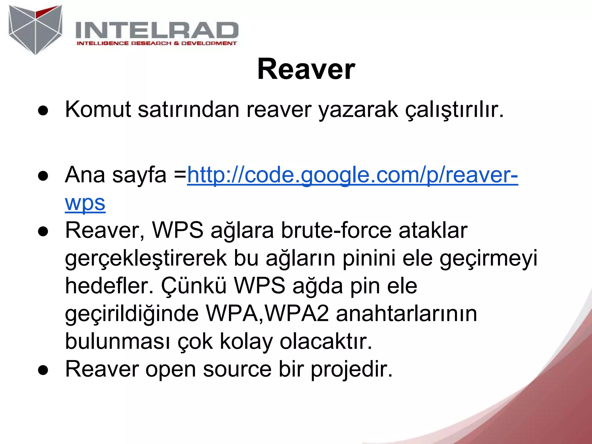 Reaver
● Komut satırından reaver yazarak çalıştırılır.
● Ana sayfa =http://code.google.com/p/reaverwps
● Reaver, WPS ağlara brute-force ataklar
gerçekleştirerek bu ağların pinini ele geçirmeyi
hedefler. Çünkü WPS ağda pin ele
geçirildiğinde WPA,WPA2 anahtarlarının
bulunması çok kolay olacaktır.
● Reaver open source bir projedir.

 