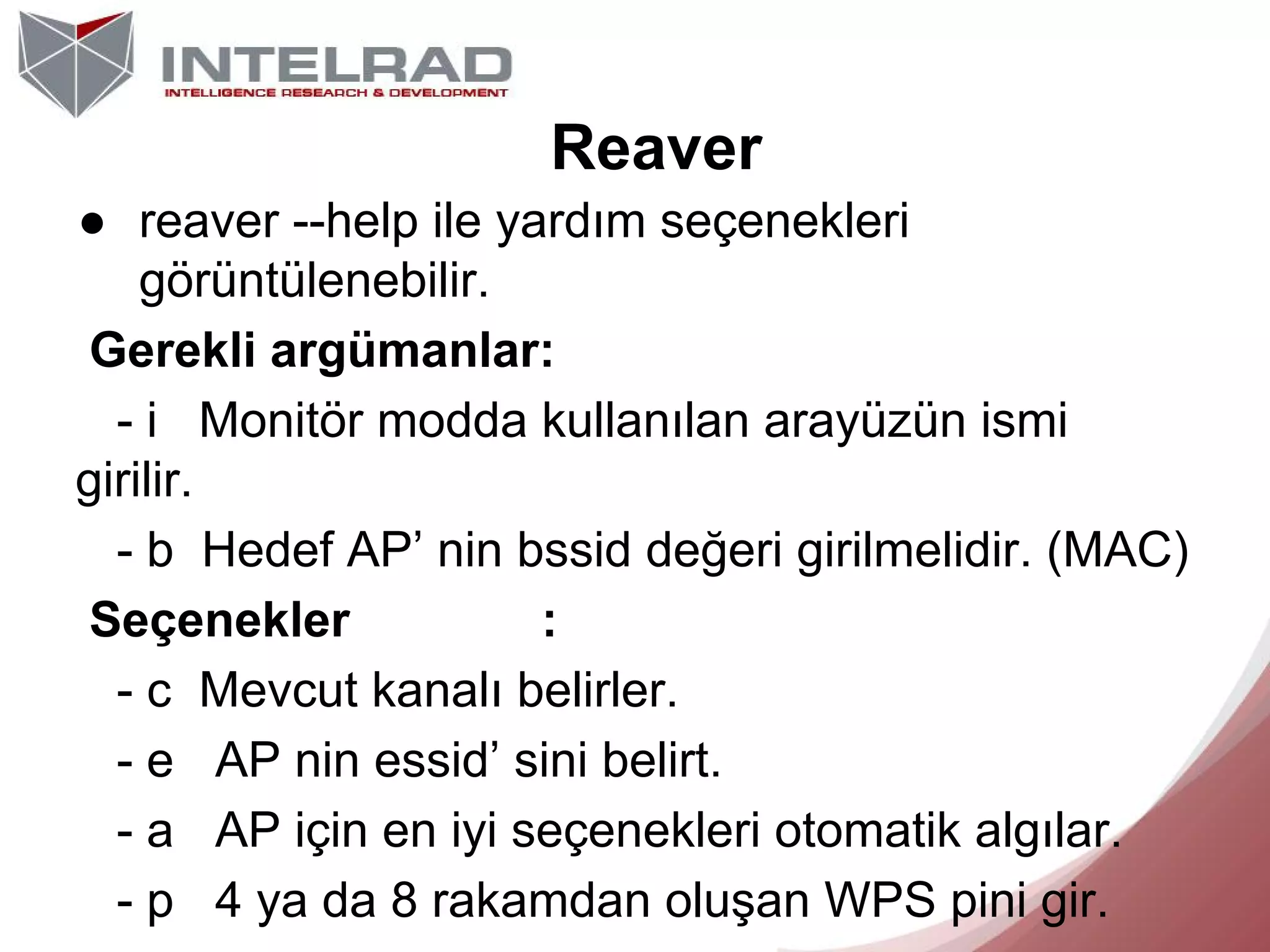 Reaver
● reaver --help ile yardım seçenekleri
görüntülenebilir.
Gerekli argümanlar:
- i Monitör modda kullanılan arayüzün ismi
girilir.
- b Hedef AP’ nin bssid değeri girilmelidir. (MAC)
Seçenekler
:
- c Mevcut kanalı belirler.
- e AP nin essid’ sini belirt.
- a AP için en iyi seçenekleri otomatik algılar.
- p 4 ya da 8 rakamdan oluşan WPS pini gir.

 