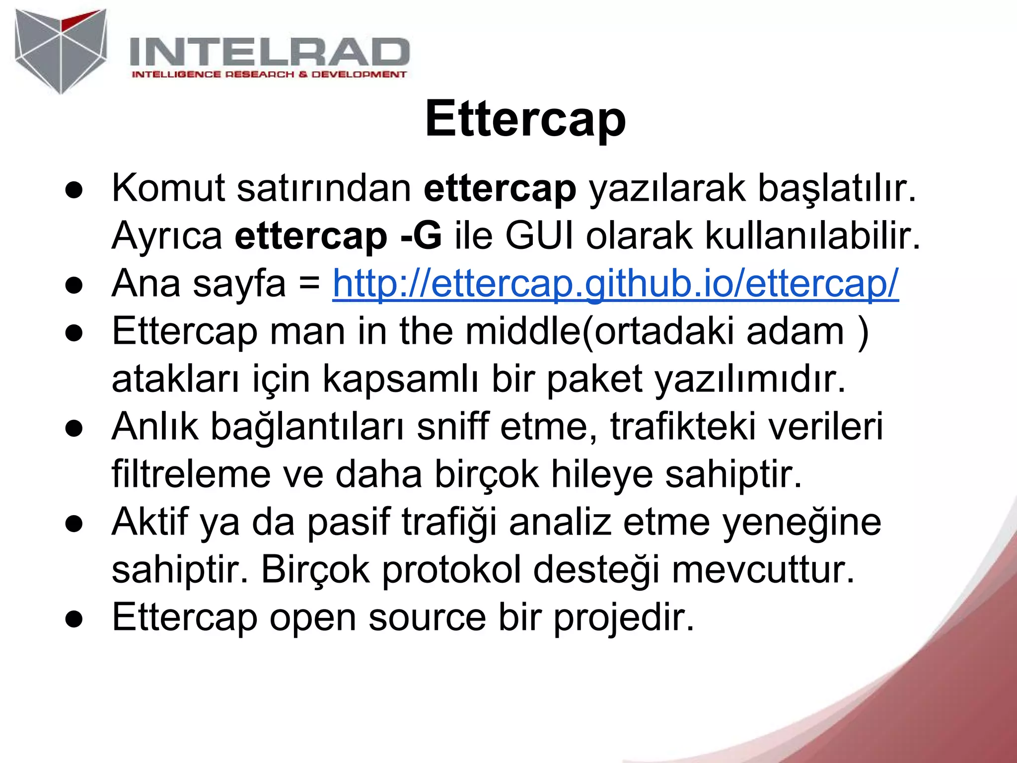 Ettercap
● Komut satırından ettercap yazılarak başlatılır.
Ayrıca ettercap -G ile GUI olarak kullanılabilir.
● Ana sayfa = http://ettercap.github.io/ettercap/
● Ettercap man in the middle(ortadaki adam )
atakları için kapsamlı bir paket yazılımıdır.
● Anlık bağlantıları sniff etme, trafikteki verileri
filtreleme ve daha birçok hileye sahiptir.
● Aktif ya da pasif trafiği analiz etme yeneğine
sahiptir. Birçok protokol desteği mevcuttur.
● Ettercap open source bir projedir.

 