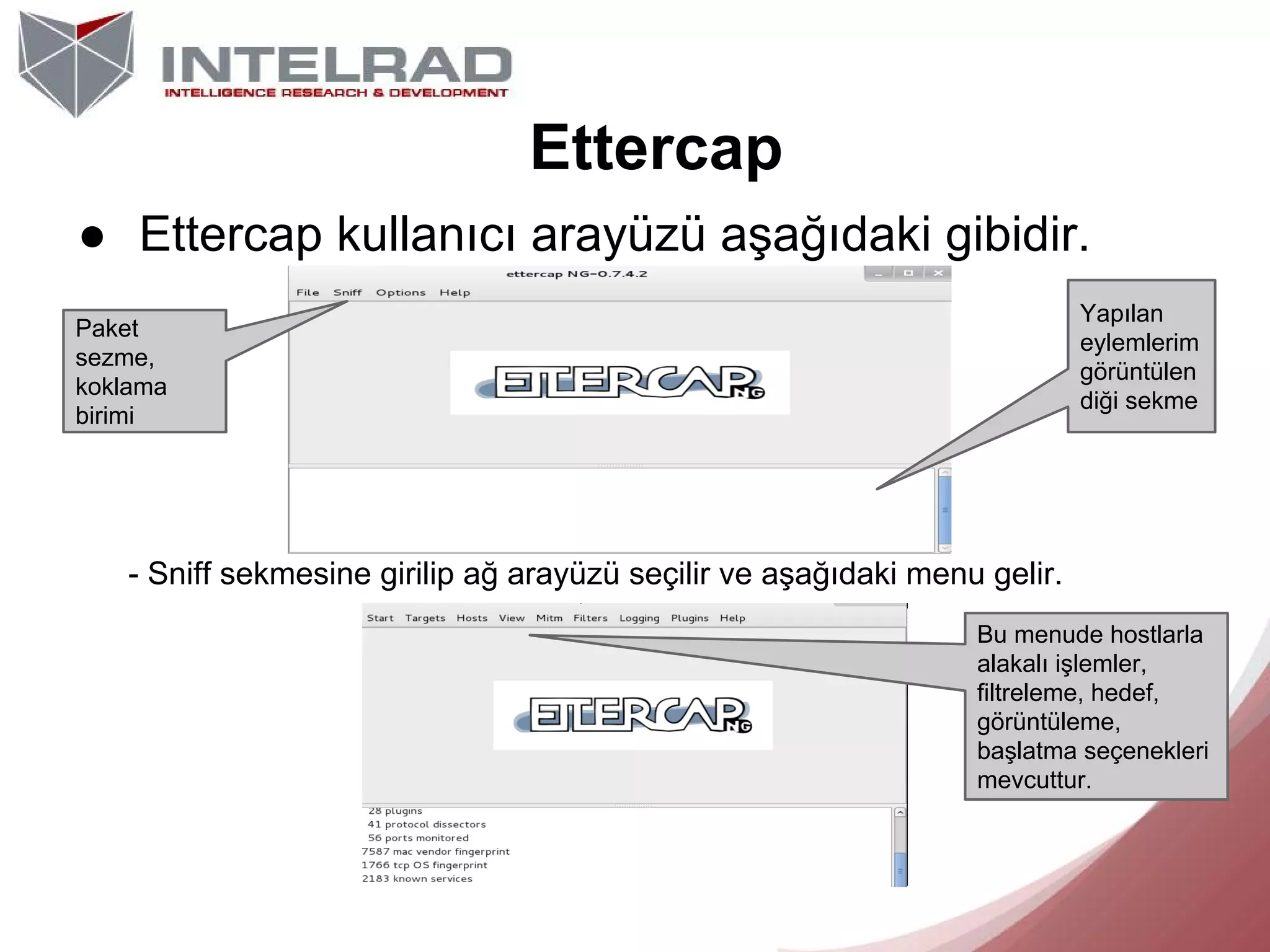 Ettercap
● Ettercap kullanıcı arayüzü aşağıdaki gibidir.
Yapılan
eylemlerim
görüntülen
diği sekme

Paket
sezme,
koklama
birimi

- Sniff sekmesine girilip ağ arayüzü seçilir ve aşağıdaki menu gelir.
Bu menude hostlarla
alakalı işlemler,
filtreleme, hedef,
görüntüleme,
başlatma seçenekleri
mevcuttur.

 