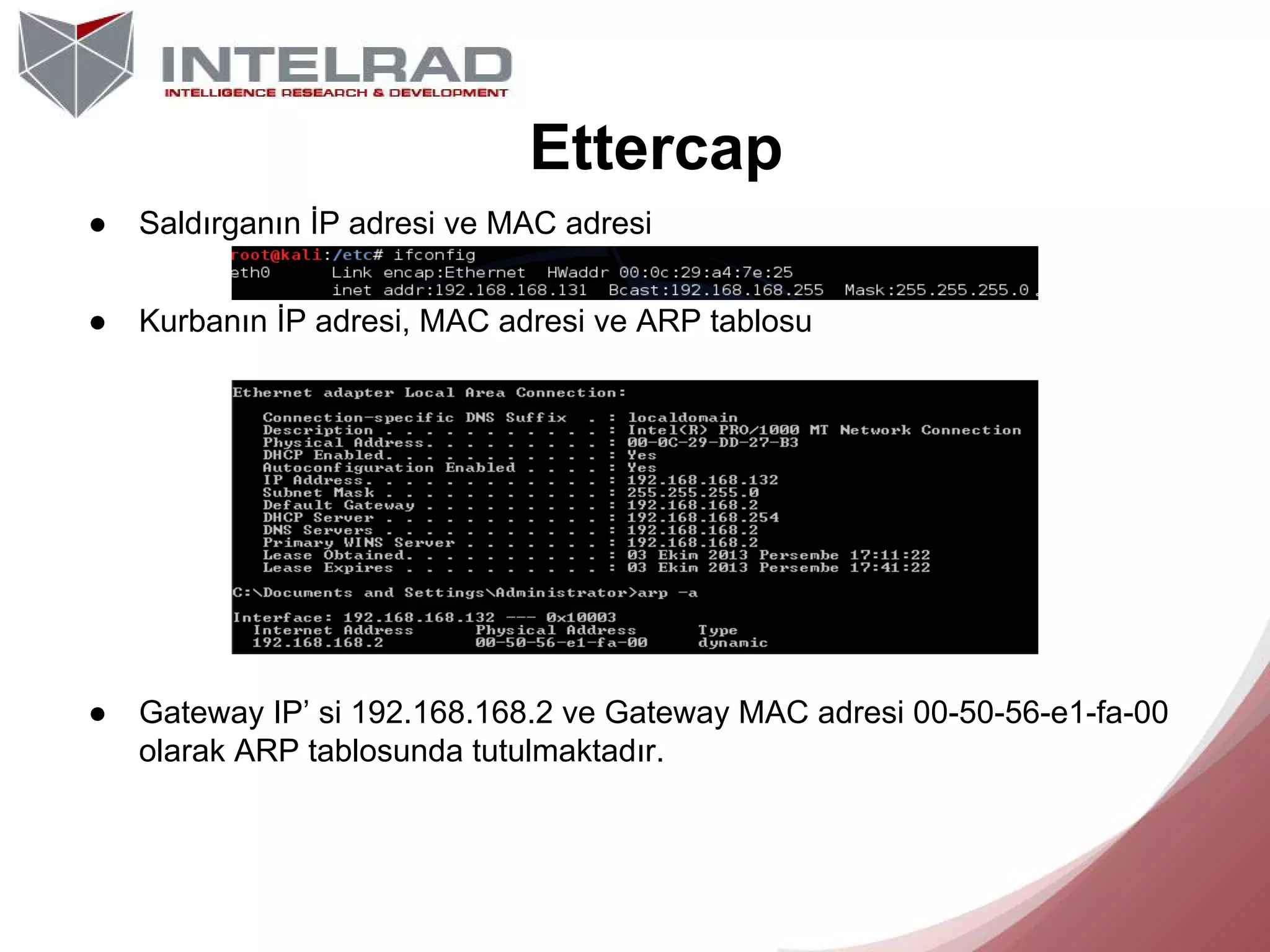 Ettercap
●

Saldırganın İP adresi ve MAC adresi

●

Kurbanın İP adresi, MAC adresi ve ARP tablosu

●

Gateway IP’ si 192.168.168.2 ve Gateway MAC adresi 00-50-56-e1-fa-00
olarak ARP tablosunda tutulmaktadır.

 