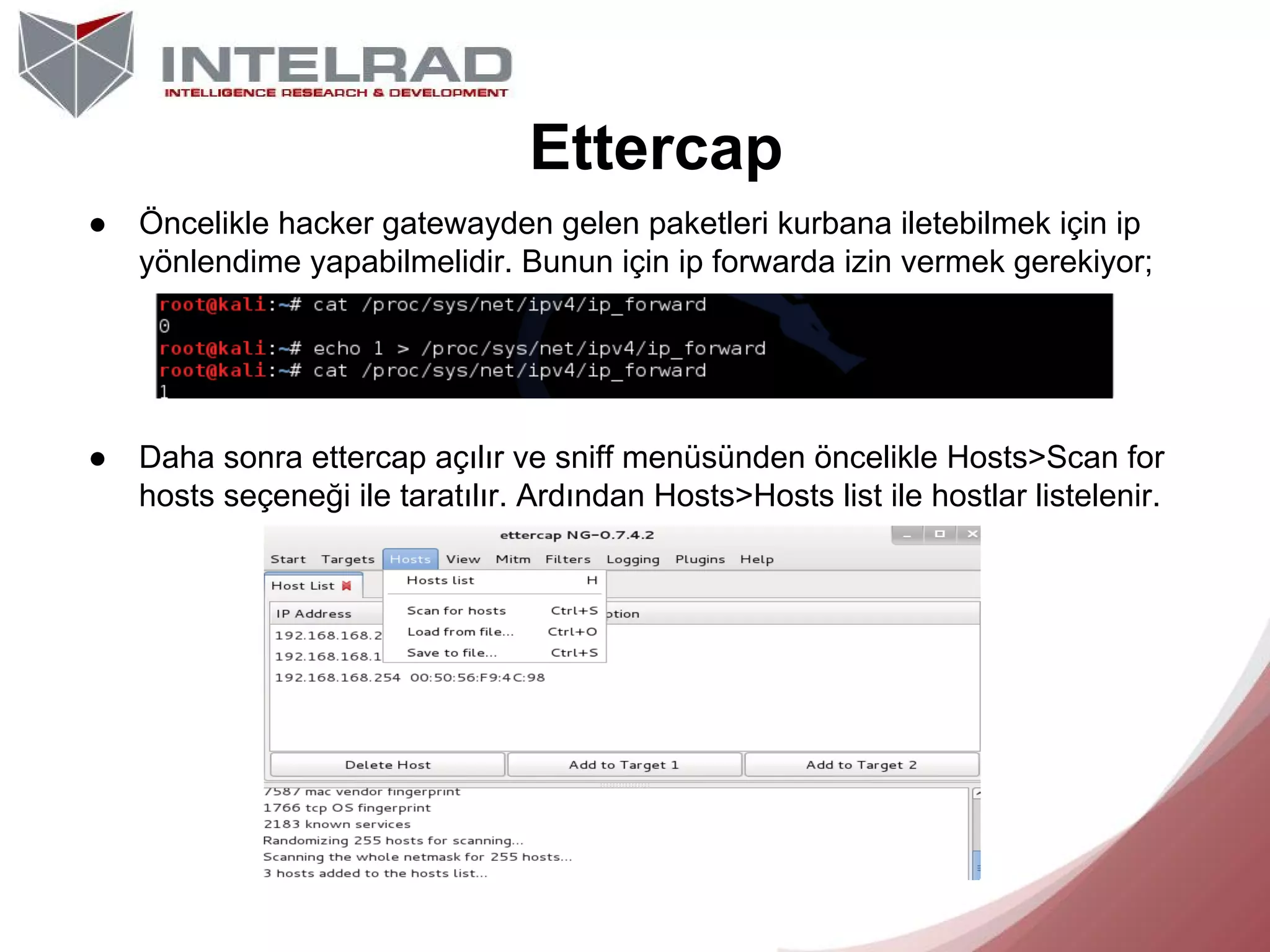 Ettercap
●

Öncelikle hacker gatewayden gelen paketleri kurbana iletebilmek için ip
yönlendime yapabilmelidir. Bunun için ip forwarda izin vermek gerekiyor;

●

Daha sonra ettercap açılır ve sniff menüsünden öncelikle Hosts>Scan for
hosts seçeneği ile taratılır. Ardından Hosts>Hosts list ile hostlar listelenir.

 