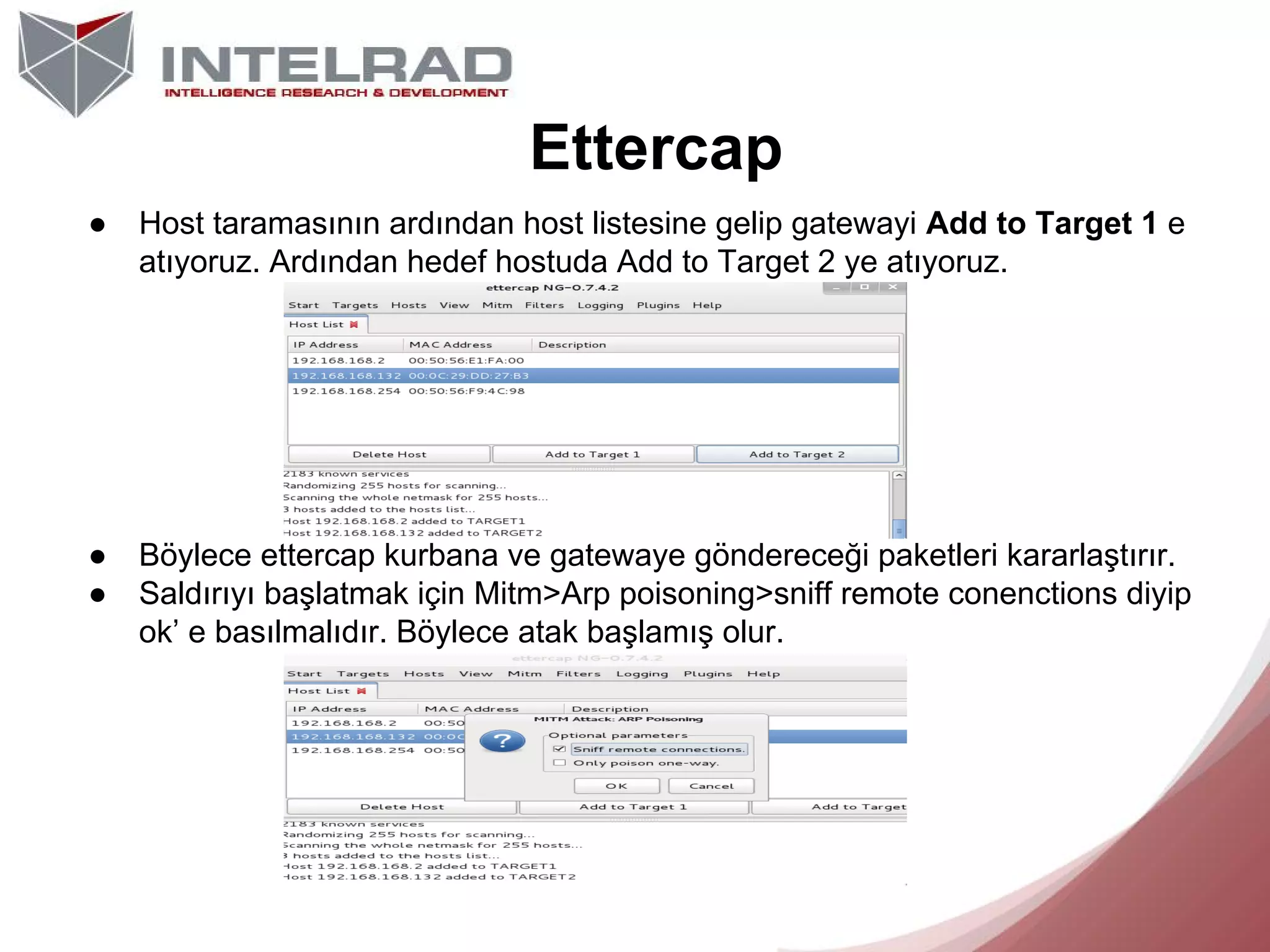 Ettercap
●

Host taramasının ardından host listesine gelip gatewayi Add to Target 1 e
atıyoruz. Ardından hedef hostuda Add to Target 2 ye atıyoruz.

●
●

Böylece ettercap kurbana ve gatewaye göndereceği paketleri kararlaştırır.
Saldırıyı başlatmak için Mitm>Arp poisoning>sniff remote conenctions diyip
ok’ e basılmalıdır. Böylece atak başlamış olur.

 