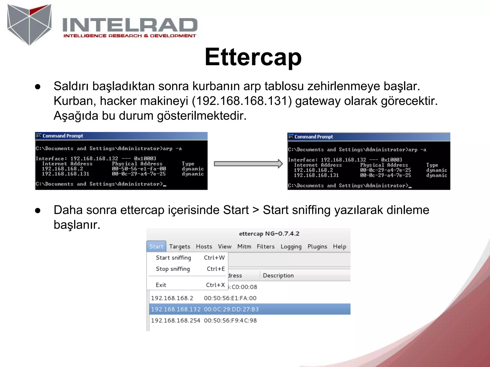 Ettercap
●

Saldırı başladıktan sonra kurbanın arp tablosu zehirlenmeye başlar.
Kurban, hacker makineyi (192.168.168.131) gateway olarak görecektir.
Aşağıda bu durum gösterilmektedir.

●

Daha sonra ettercap içerisinde Start > Start sniffing yazılarak dinleme
başlanır.

 