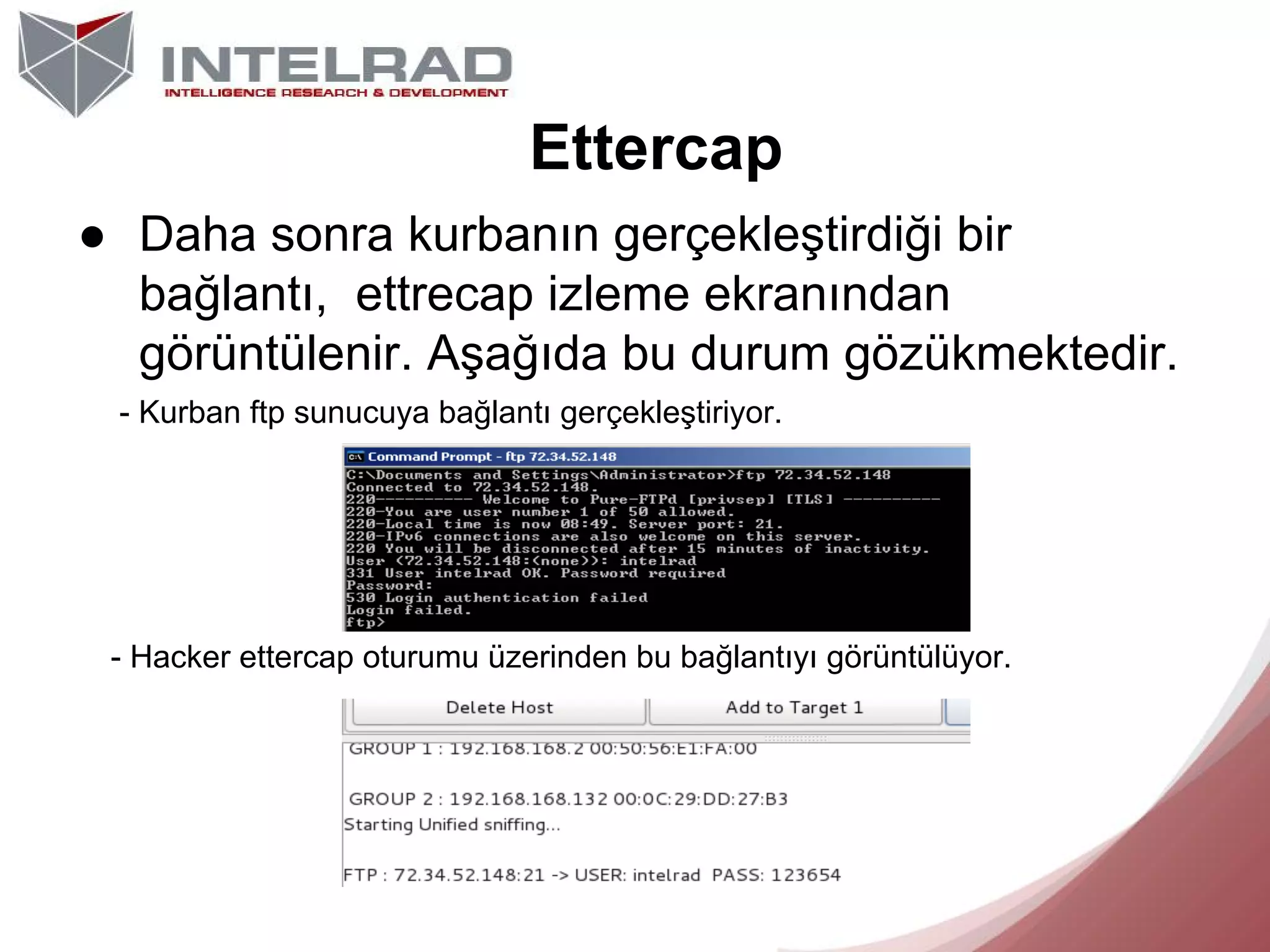 Ettercap
● Daha sonra kurbanın gerçekleştirdiği bir
bağlantı, ettrecap izleme ekranından
görüntülenir. Aşağıda bu durum gözükmektedir.
- Kurban ftp sunucuya bağlantı gerçekleştiriyor.

- Hacker ettercap oturumu üzerinden bu bağlantıyı görüntülüyor.

 