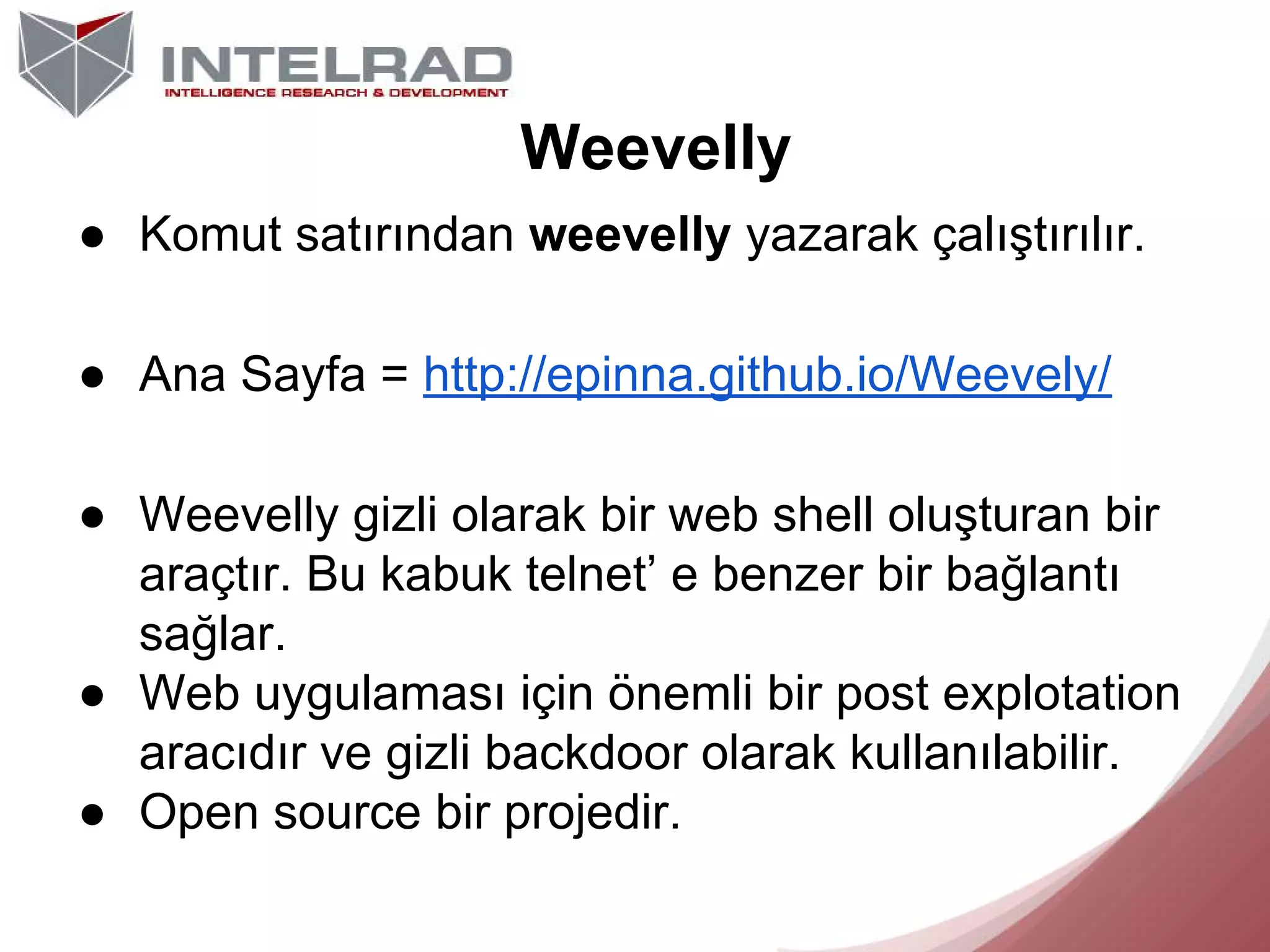 Weevelly
● Komut satırından weevelly yazarak çalıştırılır.
● Ana Sayfa = http://epinna.github.io/Weevely/
● Weevelly gizli olarak bir web shell oluşturan bir
araçtır. Bu kabuk telnet’ e benzer bir bağlantı
sağlar.
● Web uygulaması için önemli bir post explotation
aracıdır ve gizli backdoor olarak kullanılabilir.
● Open source bir projedir.

 