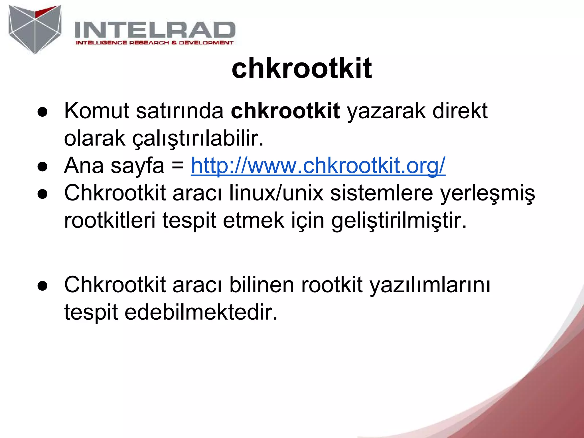 chkrootkit
● Komut satırında chkrootkit yazarak direkt
olarak çalıştırılabilir.
● Ana sayfa = http://www.chkrootkit.org/
● Chkrootkit aracı linux/unix sistemlere yerleşmiş
rootkitleri tespit etmek için geliştirilmiştir.
● Chkrootkit aracı bilinen rootkit yazılımlarını
tespit edebilmektedir.

 