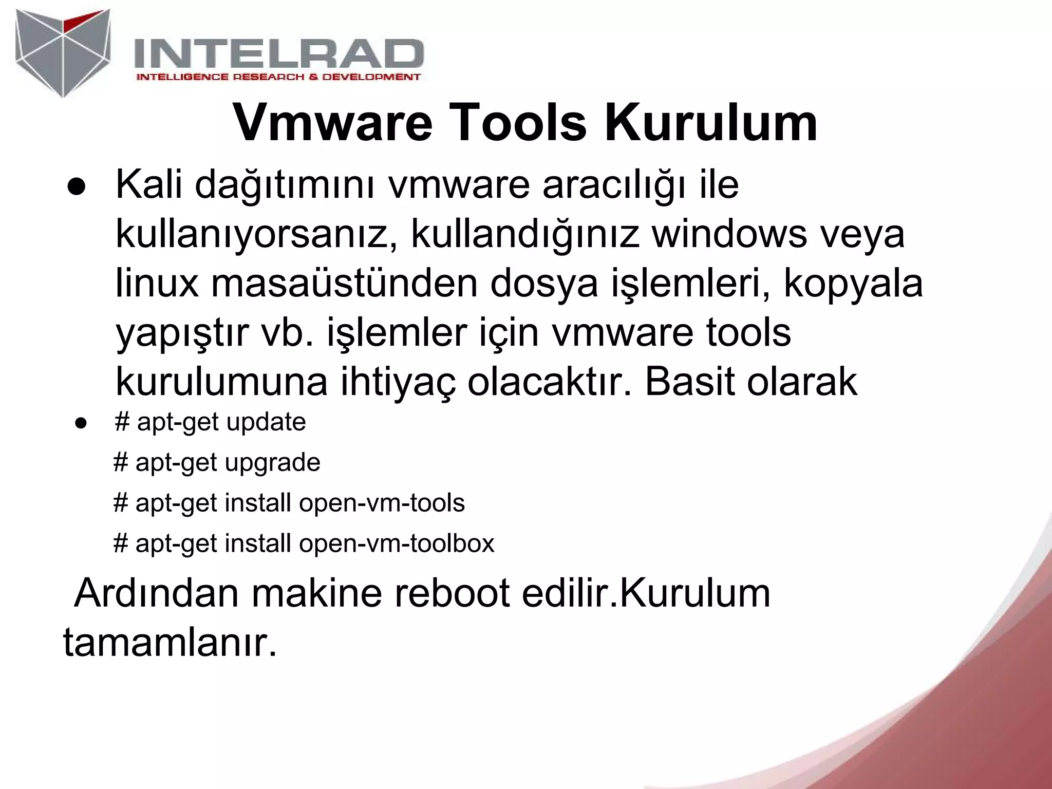Vmware Tools Kurulum
● Kali dağıtımını vmware aracılığı ile
kullanıyorsanız, kullandığınız windows veya
linux masaüstünden dosya işlemleri, kopyala
yapıştır vb. işlemler için vmware tools
kurulumuna ihtiyaç olacaktır. Basit olarak
●

# apt-get update
# apt-get upgrade
# apt-get install open-vm-tools
# apt-get install open-vm-toolbox

Ardından makine reboot edilir.Kurulum
tamamlanır.

 